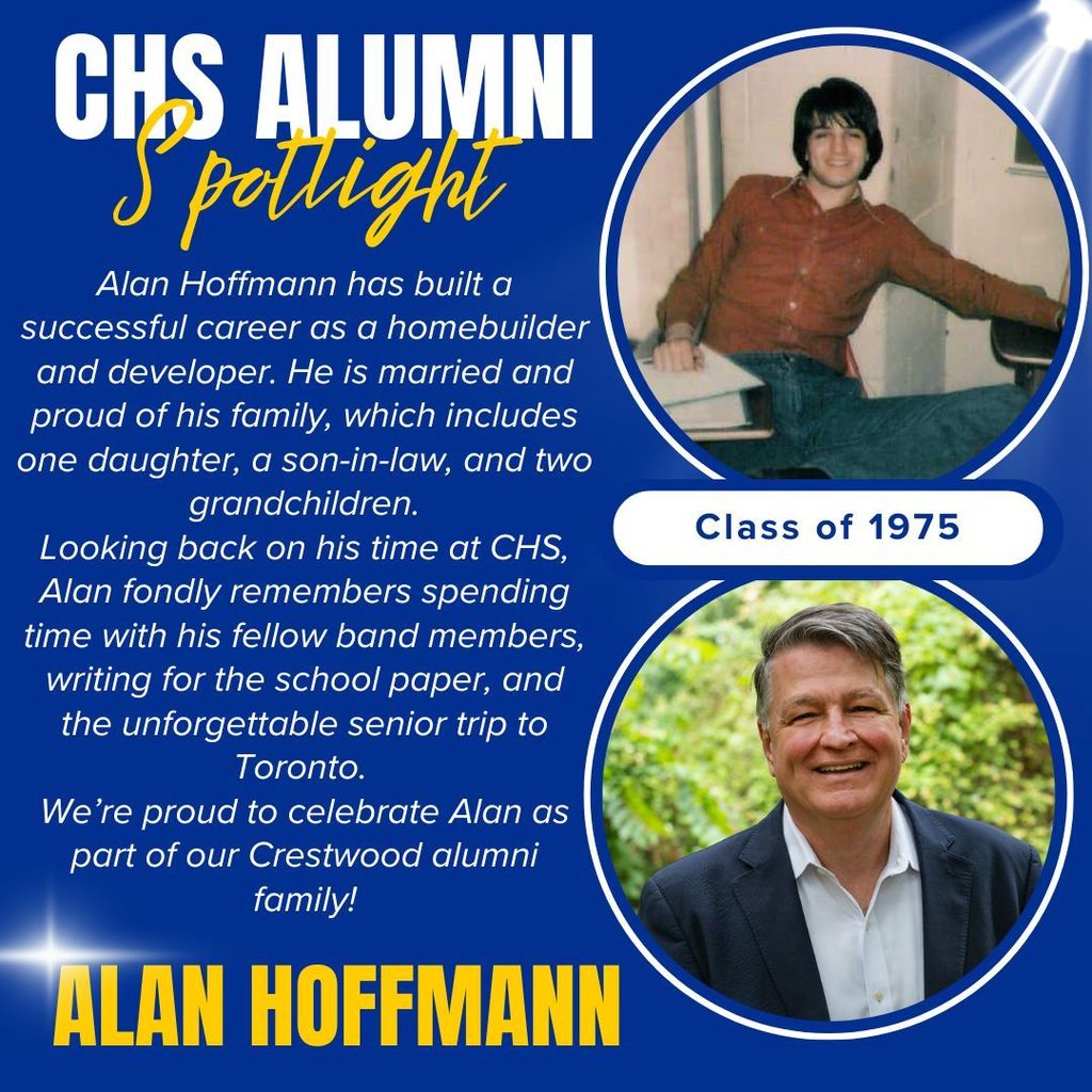 CHS ALUMNI Spotlight - Alan Hoffmann, Class of 1975 - Alan has built a successful career as a homebuilder and developer. He is married and proud of his family, which includes one daughter, a son-in-law, and two grandchildren. Looking back on his time at CHS, Alan fondly remembers spending time with his fellow band members, writing for the school paper, and the unforgettable senior trip to Toronto. We’re proud to celebrate Alan as part of our Crestwood alumni family!