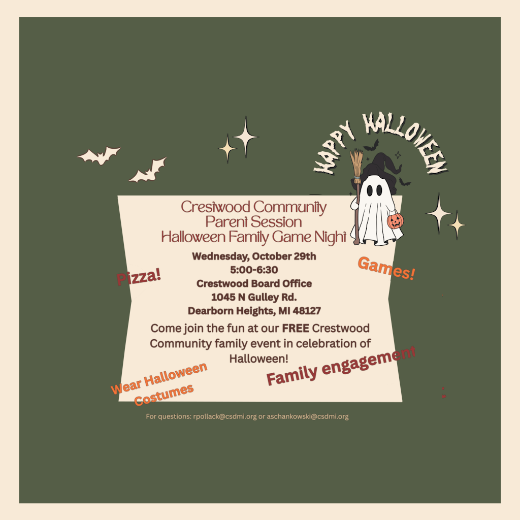 Crestwood Community Parent Session Halloween Family Game Night Wednesday, October 29th 5:00-6:30 Crestwood Board Office 1045 N Gulley Rd. Dearborn Heights, MI 48127 Come join the fun at our FREE Crestwood Community family event in celebration of Halloween! For questions: rpollack@csdmi.org or aschankowski@csdmi.org