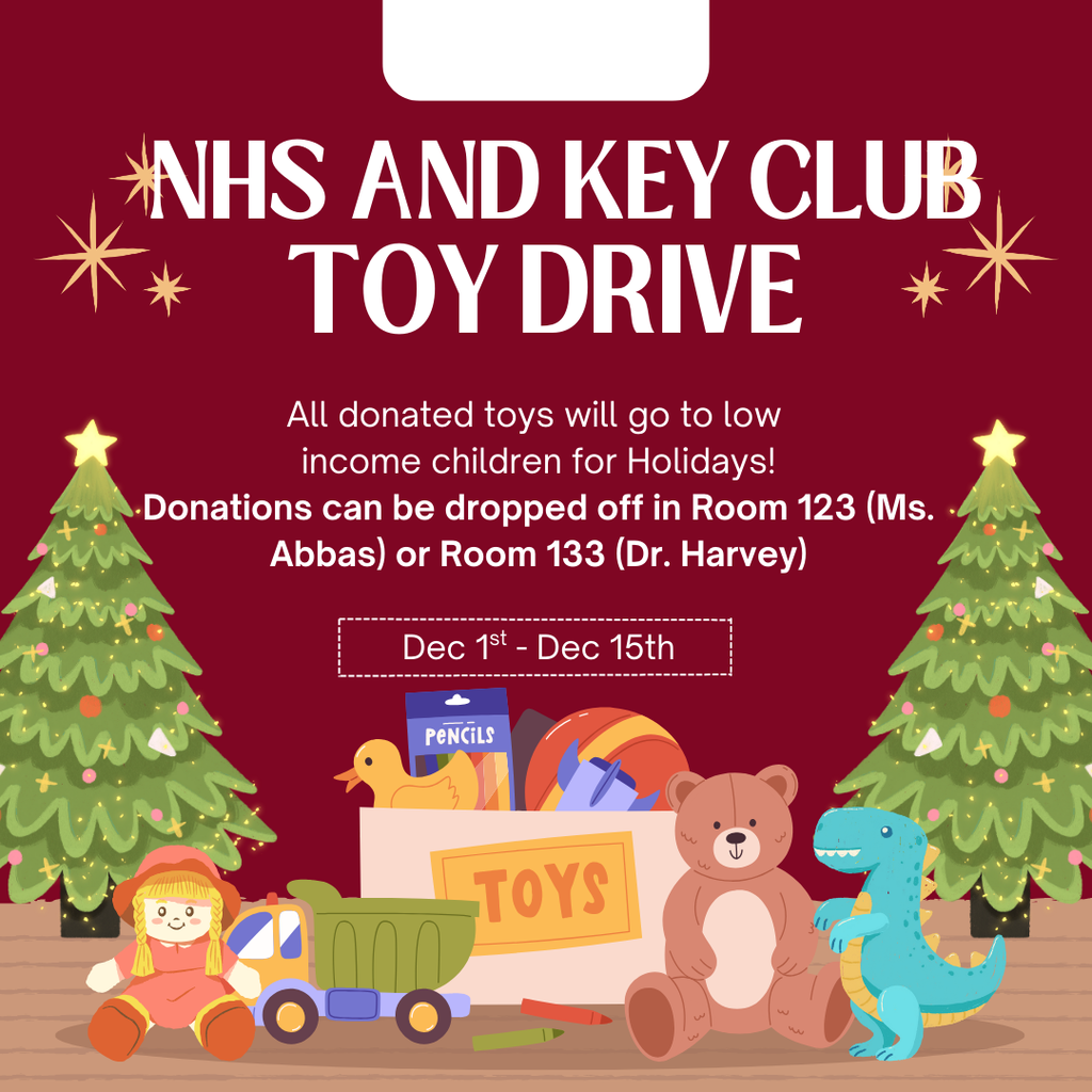 NHS and Key Club Toy Drive - All donated toys will go to low income children for the Holidays. Donations can be dropped off in room 123 (Ms. Abbas) or Room 133 (Dr. Harvey) from December 1st - December 15th. Show with an image of decorated trees and toys.