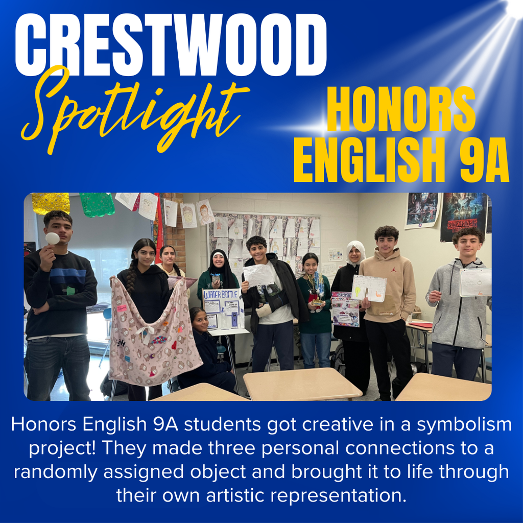 This graphic has a blue background with a spotlight in the upper right corner with a picture in the middle of 9 students holding up their projects.  The words say, Crestwood Spotlight:  Honors English 9A students got creative in a symbolism project! They made three personal connections to a randomly assigned object and brought it to life through their own artistic representation.