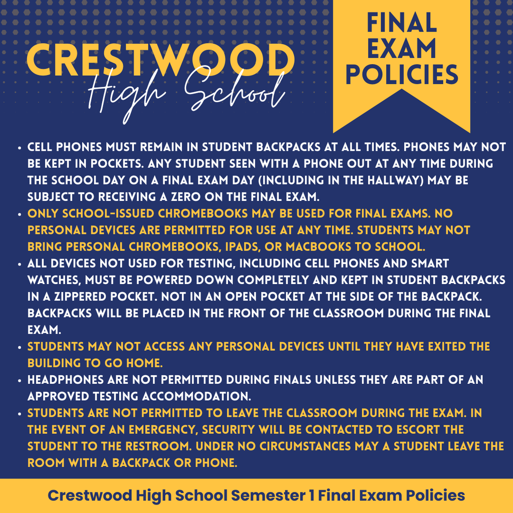 This graphic outlines the Semester 1 Final Exam Policies for Crestwood High School. The text is set against a dark blue background with yellow and white accents.  The policy states that cell phones must remain in student backpacks at all times and cannot be kept in pockets; any student seen with a phone out during the school day, including in hallways, may receive a zero on their exam. Only school-issued Chromebooks are permitted for testing, and personal devices such as personal Chromebooks, iPads, or Macbooks are strictly prohibited from being brought to school. All non-testing devices, including cell phones and smartwatches, must be powered down and stored in a zippered pocket of a backpack, which will then be placed at the front of the classroom. Students are not allowed to access personal devices until they have exited the building to go home. Headphones are also prohibited unless they are part of an approved testing accommodation. Finally, students may not leave the classroom during the exam; in the event of an emergency, security will escort the student to the restroom, and under no circumstances can a student leave the room with a backpack or phone.