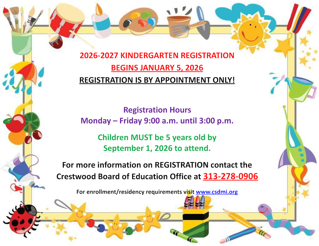 2026-2027 KINDERGARTEN REGISTRATION BEGINS JANUARY 5, 2026. REGISTRATION IS BY APPOINTMENT ONLY! Registration Hours Monday – Friday 9:00 a.m. until 3:00 p.m. Children MUST be 5 years old by September 1, 2026 to attend. For more information on REGISTRATION contact the Crestwood Board of Education Office at 313-278-0906. For enrollment/residency requirements visit www.csdmi.org
