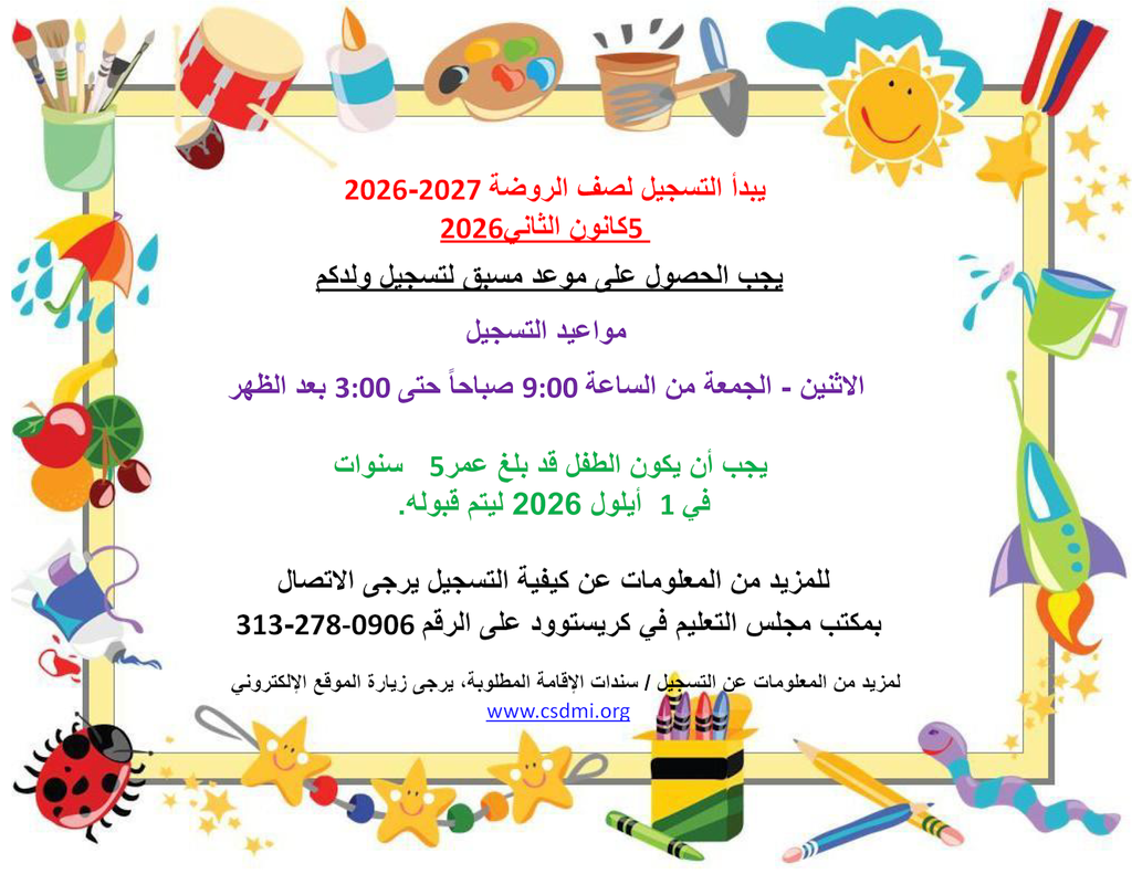  ﯾﺑدأ اﻟﺗﺳﺟﯾل ﻟﺻف اﻟروﺿﺔ 2027-2026  5ﻛﺎﻧون اﻟﺛﺎﻧﻲ2026  ﯾﺟب اﻟﺣﺻول ﻋﻠﻰ ﻣوﻋد ﻣﺳﺑﻖ ﻟﺗﺳﺟﯾل وﻟدﻛم ﻣواﻋﯾد اﻟﺗﺳﺟﯾل اﻻﺛﻧﯾن - اﻟﺟﻣﻌﺔ ﻣن اﻟﺳﺎﻋﺔ 9:00 ﺻﺑﺎﺣﺎً ﺣﺗﻰ 3:00 ﺑﻌد اﻟظﮭر ﯾﺟب أن ﯾﻛون اﻟطﻔل ﻗد ﺑﻠﻎ ﻋﻣر5   ﺳﻧوات ﻓﻲ 1  أﯾﻠول 2026 ﻟﯾﺗم ﻗﺑوﻟﮫ. ﻟﻠﻣزﯾد ﻣن اﻟﻣﻌﻠوﻣﺎت ﻋن ﻛﯾﻔﯾﺔ اﻟﺗﺳﺟﯾل ﯾرﺟﻰ اﻻﺗﺻﺎل بمكتب مجلس التعليم في كريستوود على الرقم 0906-278-313 لمزيد من المعلومات عن التسجيل / سندات الإقامة المطلوبة، يرجى زيارة الموقع الإلكتروني www.csdmi.org