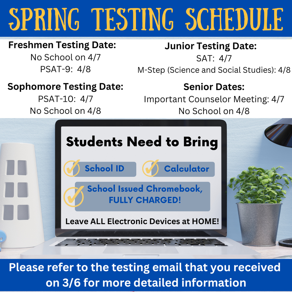 A blue and white graphic titled “SPRING TESTING SCHEDULE.” The top section lists testing dates by grade level. Freshmen Testing Date: No School on 4/7; PSAT-9 on 4/8. Sophomore Testing Date: PSAT-10 on 4/7; No School on 4/8. Junior Testing Date: SAT on 4/7; M-Step (Science and Social Studies) on 4/8. Senior Dates: Important Counselor Meeting on 4/7; No School on 4/8. The center of the graphic shows a laptop screen with the heading “Students Need to Bring” and checkmarks next to: School ID, Calculator, and School Issued Chromebook, FULLY CHARGED! It also states: “Leave ALL Electronic Devices at HOME!” At the bottom, white text on a blue banner reads: “Please refer to the testing email that you received on 3/6 for more detailed information.”