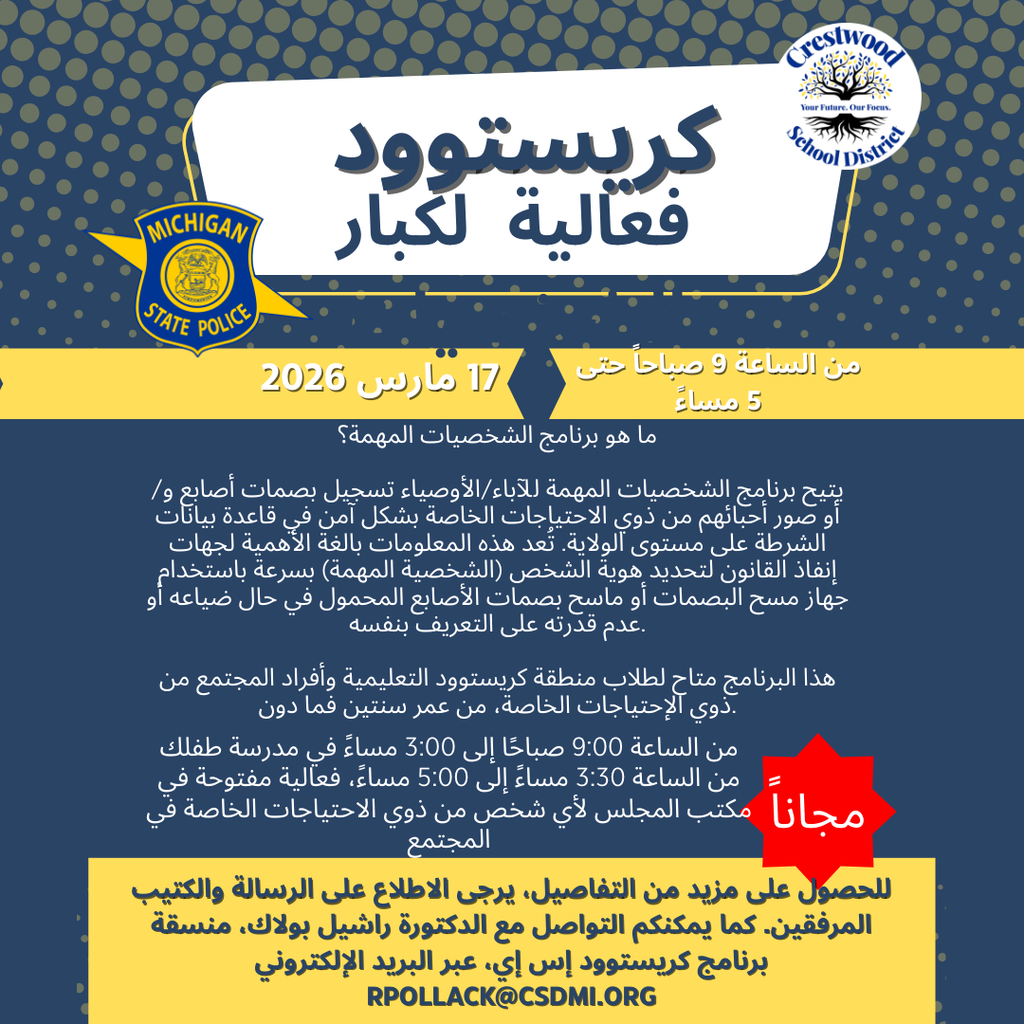 Arabic Translation of: A blue and gold flyer titled “Crestwood VIP Event” featuring the Michigan State Police logo and the Crestwood School District logo. The event will take place on March 17, 2026, from 9 AM to 5 PM and is marked as free. The flyer explains that the VIP Program allows parents or guardians to securely enroll fingerprints and/or photographs of loved ones with special needs into a statewide police database. This helps law enforcement quickly identify individuals using a Life Scan or mobile fingerprint scanner if they become lost or are unable to identify themselves. The event is open to Crestwood School District students and community members with disabilities age two and older. Enrollment will take place 9:00 AM–3:00 PM at students’ schools, and 3:30–5:00 PM at the Board Office for community members. For more details, the flyer directs families to refer to the attached letter and brochure or contact Dr. Rachel Pollack, Crestwood Special Education Coordinator, at rpollack@csdmi.org .