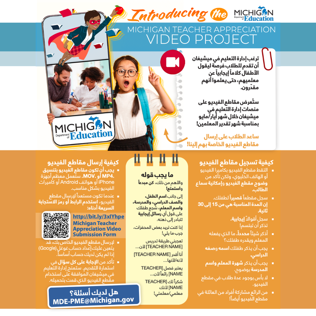 Arabic translation of:  A flyer announcing the Michigan Teacher Appreciation Video Project from the Michigan Department of Education. The project invites students to record short, positive videos thanking their teachers so they can be featured on MDE platforms during Teacher Appreciation Month in May.  The flyer explains that videos should be 15–30 seconds long, recorded on a phone or camera, and should clearly show and capture the student’s voice. Students are encouraged to share something positive about their teacher, include their first name, grade, school, and the teacher’s last name, and mention something specific they appreciate about their teacher.  Videos must be submitted in .MP4 or .MOV format using the provided link or QR code. The flyer also suggests prompts such as “I like how [teacher name] teaches because…” or “Thank you [teacher name] for being my teacher!” and encourages students to be creative and have fun.  For questions, families can contact MDE-PME@Michigan.gov
