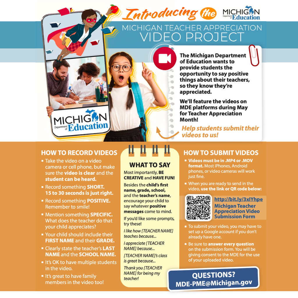 A flyer announcing the Michigan Teacher Appreciation Video Project from the Michigan Department of Education. The project invites students to record short, positive videos thanking their teachers so they can be featured on MDE platforms during Teacher Appreciation Month in May. The flyer explains that videos should be 15–30 seconds long, recorded on a phone or camera, and should clearly show and capture the student’s voice. Students are encouraged to share something positive about their teacher, include their first name, grade, school, and the teacher’s last name, and mention something specific they appreciate about their teacher.  Videos must be submitted in .MP4 or .MOV format using the provided link or QR code. The flyer also suggests prompts such as “I like how [teacher name] teaches because…” or “Thank you [teacher name] for being my teacher!” and encourages students to be creative and have fun.   For questions, families can contact MDE-PME@Michigan.gov