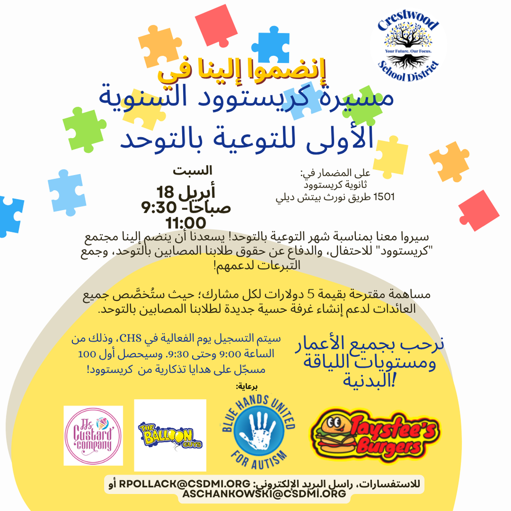 Arabic translation of A colorful event flyer with a light gray background and scattered puzzle piece graphics in blue, green, yellow, orange, and red. At the top, a yellow banner reads “Join us for…” followed by large bold blue text that says “CRESTWOOD’S 1ST ANNUAL AUTISM WALK.” In the upper right corner is the Crestwood School District logo, showing a tree with the words “Crestwood School District” and the tagline “Your Future. Our Focus.”  Below the title, the event details read “SATURDAY APRIL 18TH 9:30-11:00AM.” To the right, it says “ON THE TRACK AT: CRESTWOOD HIGH SCHOOL 1501 N BEECH DAILY RD.” A paragraph underneath states, “Walk with us for Autism Awareness Month! We would love for Crestwood community to join us to celebrate, advocate, and raise money for our students with Autism!” Another line reads, “Suggested donation of $5 per participant, all proceeds will support our Autism classrooms!”  Further down, smaller text says, “Registration will be from 9:00-9:30 on the day of the event at CHS. The first 100 registrants will recive Crestwood swag!” To the right in large script text it reads, “All ages and fitness levels are welcome!”  Near the bottom, a section labeled “SPONSORED BY:” appears above several logos, including “It’s Just Hair Company,” “The Balloon Guys,” “Blue Hands United for Autism,” and “Taystee’s Burgers.” At the very bottom, contact information reads, “QUESTIONS EMAIL RPOLLACK@CSDMI.ORG  OR ASCHANKOWSKI@CSDMI.ORG .” The lower portion of the flyer has a large yellow semicircle shape behind the sponsor logos and text.