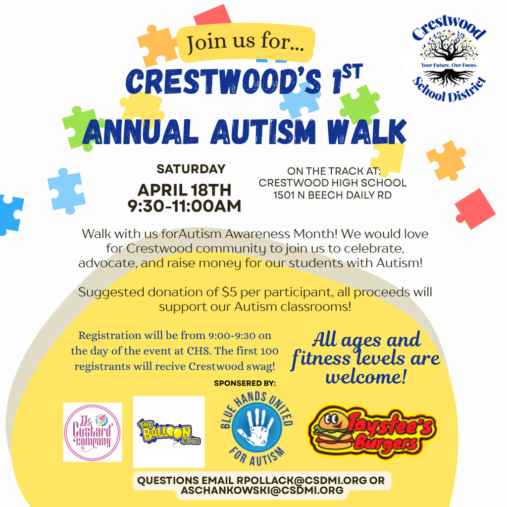 A colorful event flyer with a light gray background and scattered puzzle piece graphics in blue, green, yellow, orange, and red. At the top, a yellow banner reads “Join us for…” followed by large bold blue text that says “CRESTWOOD’S 1ST ANNUAL AUTISM WALK.” In the upper right corner is the Crestwood School District logo, showing a tree with the words “Crestwood School District” and the tagline “Your Future. Our Focus.”  Below the title, the event details read “SATURDAY APRIL 18TH 9:30-11:00AM.” To the right, it says “ON THE TRACK AT: CRESTWOOD HIGH SCHOOL 1501 N BEECH DAILY RD.” A paragraph underneath states, “Walk with us for Autism Awareness Month! We would love for Crestwood community to join us to celebrate, advocate, and raise money for our students with Autism!” Another line reads, “Suggested donation of $5 per participant, all proceeds will support our Autism classrooms!”  Further down, smaller text says, “Registration will be from 9:00-9:30 on the day of the event at CHS. The first 100 registrants will recive Crestwood swag!” To the right in large script text it reads, “All ages and fitness levels are welcome!”  Near the bottom, a section labeled “SPONSORED BY:” appears above several logos, including “It’s Just Hair Company,” “The Balloon Guys,” “Blue Hands United for Autism,” and “Taystee’s Burgers.” At the very bottom, contact information reads, “QUESTIONS EMAIL RPOLLACK@CSDMI.ORG  OR ASCHANKOWSKI@CSDMI.ORG .” The lower portion of the flyer has a large yellow semicircle shape behind the sponsor logos and text.