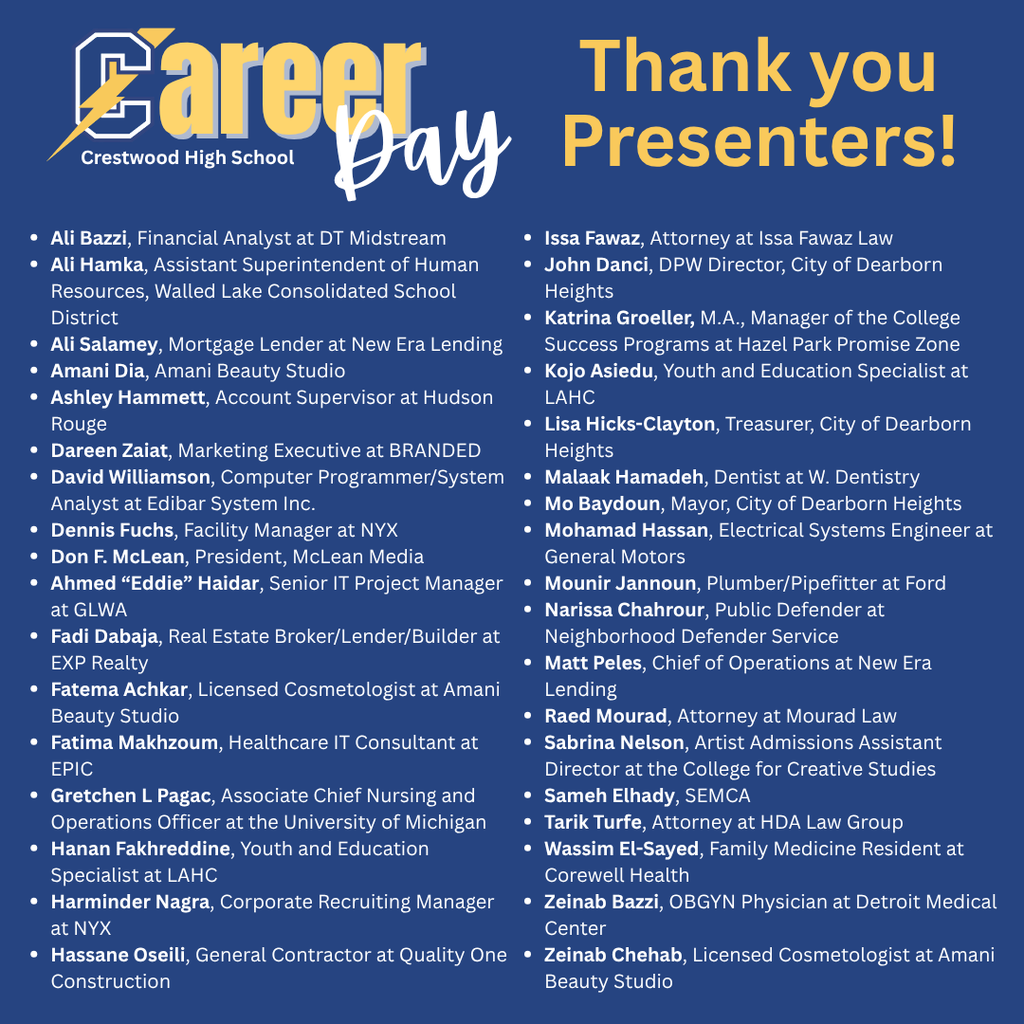 A blue graphic with gold and white text. At the top left, a stylized “C” with a lightning bolt appears next to the words “Career Day,” with smaller text underneath that reads “Crestwood High School.” On the right side, large gold text reads “Thank you Presenters!”  Below, the graphic lists presenters’ names and titles in two columns of white text with bullet points.  Left column text reads: “Ali Bazzi, Financial Analyst at DT Midstream Ali Hamka, Assistant Superintendent of Human Resources, Walled Lake Consolidated School District Ali Salamey, Mortgage Lender at New Era Lending Amani Dia, Amani Beauty Studio Ashley Hammett, Account Supervisor at Hudson Rouge Dareen Zaiat, Marketing Executive at BRANDED David Williamson, Computer Programmer/System Analyst at Edibar System Inc. Dennis Fuchs, Facility Manager at NYX Don F. McLean, President, McLean Media Ahmed ‘Eddie’ Haidar, Senior IT Project Manager at GLWA Fadi Dabaja, Real Estate Broker/Lender/Builder at EXP Realty Fatema Achkar, Licensed Cosmetologist at Amani Beauty Studio Fatima Makhzoum, Healthcare IT Consultant at EPIC Gretchen L Pagac, Associate Chief Nursing and Operations Officer at the University of Michigan Hanan Fakhreddine, Youth and Education Specialist at LAHC Harminder Nagra, Corporate Recruiting Manager at NYX Hassane Oseili, General Contractor at Quality One Construction”  Right column text reads: “Issa Fawaz, Attorney at Issa Fawaz Law John Danci, DPW Director, City of Dearborn Heights Katrina Groeller, M.A., Manager of the College Success Programs at Hazel Park Promise Zone Kojo Asiedu, Youth and Education Specialist at LAHC Lisa Hicks-Clayton, Treasurer, City of Dearborn Heights Malaak Hamadeh, Dentist at W. Dentistry Mo Baydoun, Mayor, City of Dearborn Heights Mohamad Hassan, Electrical Systems Engineer at General Motors Mounir Jannoun, Plumber/Pipefitter at Ford Narissa Chahrour, Public Defender at Neighborhood Defender Service Matt Peles, Chief of Operations at New Era Lending Raed Mourad, Attorney at Mourad Law Sabrina Nelson, Artist Admissions Assistant Director at the College for Creative Studies Sameh Elhady, SEMCA Tarik Turfe, Attorney at HDA Law Group Wassim El-Sayed, Family Medicine Resident at Corewell Health Zeinab Bazzi, OBGYN Physician at Detroit Medical Center Zeinab Chehab, Licensed Cosmetologist at Amani Beauty Studio.”