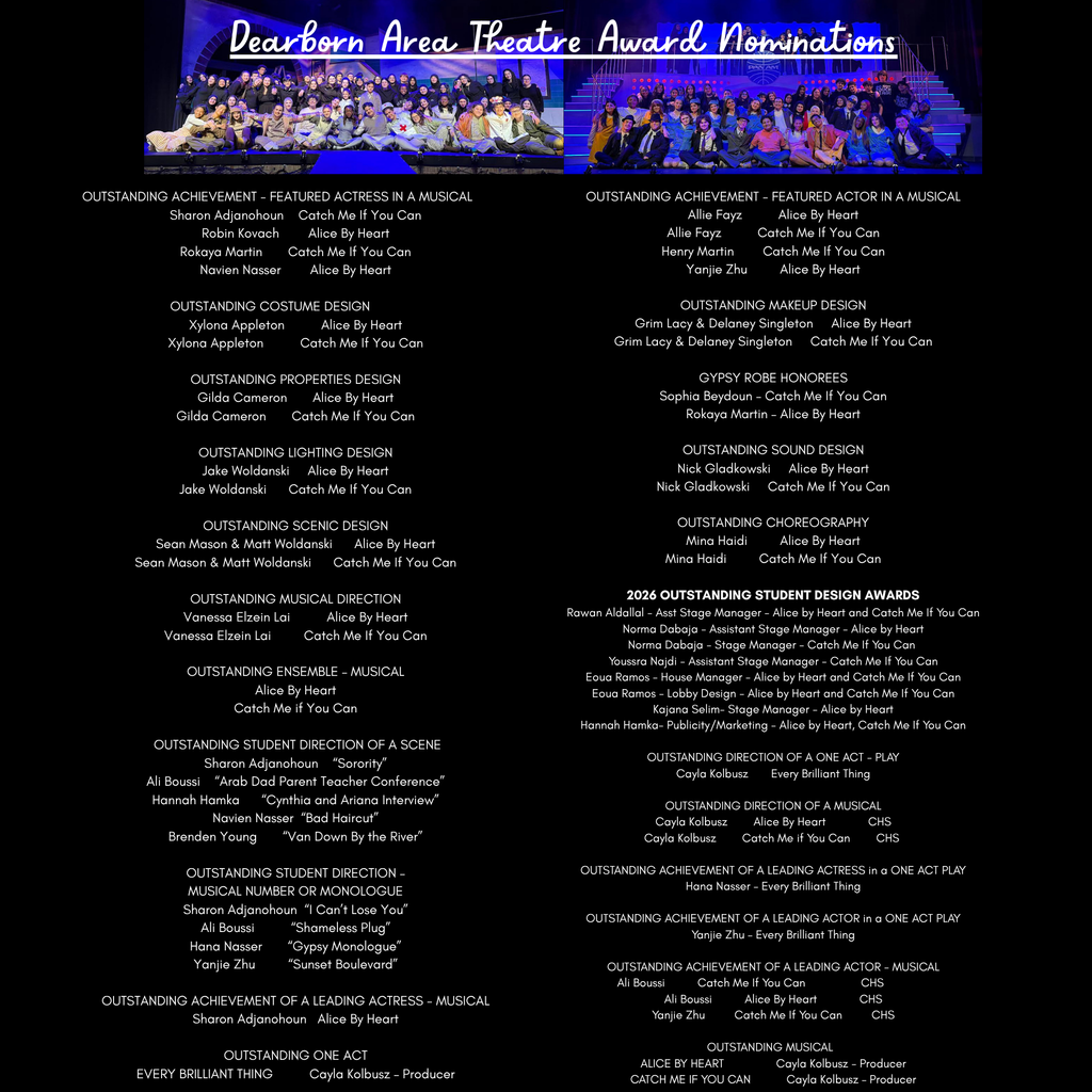 A black promotional graphic celebrates “Dearborn Area Theatre Award Nominations” in large white cursive lettering across the top. Beneath the title are two wide cast photos from theatre productions displayed side by side with blue and purple stage lighting. The left photo shows a large group of students posing on stage for the production “Alice By Heart,” while the right photo shows another large cast photo for “Catch Me If You Can.” The remainder of the graphic contains extensive white text in two columns listing award nominations, honorees, and productions associated with Crestwood theatre students and staff.  The left column includes the following categories and nominees: “OUTSTANDING ACHIEVEMENT - FEATURED ACTRESS IN A MUSICAL” with Sharon Adjanohoun – Catch Me If You Can, Robin Kovach – Alice By Heart, Rokaya Martin – Catch Me If You Can, and Navien Nasser – Alice By Heart. “OUTSTANDING COSTUME DESIGN” lists Xylona Appleton for Alice By Heart and Catch Me If You Can. “OUTSTANDING PROPERTIES DESIGN” lists Gilda Cameron for Alice By Heart and Catch Me If You Can. “OUTSTANDING LIGHTING DESIGN” lists Jake Woldanski for Alice By Heart and Catch Me If You Can. “OUTSTANDING SCENIC DESIGN” lists Sean Mason & Matt Woldanski for Alice By Heart and Catch Me If You Can. “OUTSTANDING MUSICAL DIRECTION” lists Vanessa Elzein Lai for Alice By Heart and Catch Me If You Can. “OUTSTANDING ENSEMBLE - MUSICAL” lists Alice By Heart and Catch Me If You Can. “OUTSTANDING STUDENT DIRECTION OF A SCENE” includes Sharon Adjanohoun – “Sorority,” Ali Boussi – “Arab Dad Parent Teacher Conference,” Hannah Hamka – “Cynthia and Ariana Interview,” Navien Nasser – “Bad Haircut,” and Brenden Young – “Van Down By the River.” “OUTSTANDING STUDENT DIRECTION - MUSICAL NUMBER OR MONOLOGUE” includes Sharon Adjanohoun – “I Can’t Lose You,” Ali Boussi – “Shameless Plug,” Hana Nasser – “Gypsy Monologue,” and Yanjie Zhu – “Sunset Boulevard.” “OUTSTANDING ACHIEVEMENT OF A LEADING ACTRESS – MUSICAL” lists Sharon Adjanohoun for Alice By Heart. “OUTSTANDING ONE ACT” lists EVERY BRILLIANT THING with Cayla Kolbusz – Producer.  The right column includes the following categories and nominees: “OUTSTANDING ACHIEVEMENT - FEATURED ACTOR IN A MUSICAL” with Allie Fayz – Alice By Heart, Allie Fayz – Catch Me If You Can, Henry Martin – Catch Me If You Can, and Yanjie Zhu – Alice By Heart. “OUTSTANDING MAKEUP DESIGN” lists Grim Lacy & Delaney Singleton for Alice By Heart and Catch Me If You Can. “GYPSY ROBE HONOREES” lists Sophia Beydoun – Catch Me If You Can and Rokaya Martin – Alice By Heart. “OUTSTANDING SOUND DESIGN” lists Nick Gladkowski for Alice By Heart and Catch Me If You Can. “OUTSTANDING CHOREOGRAPHY” lists Mina Haidi for Alice By Heart and Catch Me If You Can. “2026 OUTSTANDING STUDENT DESIGN AWARDS” includes Rawan Aldallal – Asst Stage Manager – Alice by Heart and Catch Me If You Can, Norma Dabaja – Assistant Stage Manager – Alice by Heart, Norma Dabaja – Stage Manager – Catch Me If You Can, Youssra Najdi – Assistant Stage Manager – Catch Me If You Can, Eoua Ramos – House Manager – Alice by Heart and Catch Me If You Can, Eoua Ramos – Lobby Design – Alice by Heart and Catch Me If You Can, Kajana Selim – Stage Manager – Alice by Heart, and Hannah Hamka – Publicity/Marketing – Alice by Heart, Catch Me If You Can. “OUTSTANDING DIRECTION OF A ONE ACT - PLAY” lists Cayla Kolbusz for Every Brilliant Thing. “OUTSTANDING DIRECTION OF A MUSICAL” lists Cayla Kolbusz for Alice By Heart and Catch Me If You Can, followed by CHS. “OUTSTANDING ACHIEVEMENT OF A LEADING ACTRESS in a ONE ACT PLAY” lists Hana Nasser – Every Brilliant Thing. “OUTSTANDING ACHIEVEMENT OF A LEADING ACTOR in a ONE ACT PLAY” lists Yanjie Zhu – Every Brilliant Thing. “OUTSTANDING ACHIEVEMENT OF A LEADING ACTOR - MUSICAL” lists Ali Boussi – Catch Me If You Can – CHS, Ali Boussi – Alice By Heart – CHS, and Yanjie Zhu – Catch Me If You Can – CHS. “OUTSTANDING MUSICAL” lists ALICE BY HEART – Cayla Kolbusz – Producer and CATCH ME IF YOU CAN – Cayla Kolbusz – Producer.