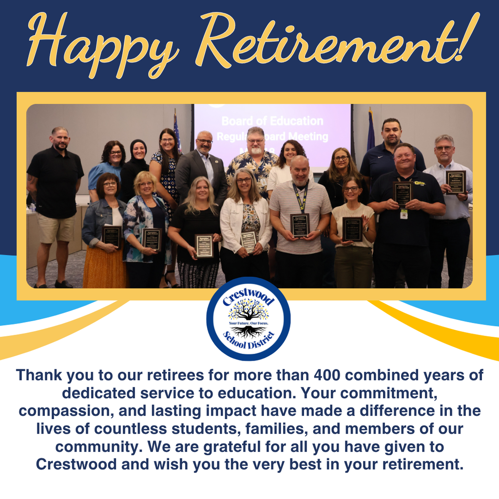 A retirement celebration graphic with a blue, gold, white, and gray color scheme features the large script text “Happy Retirement!” across the top in gold cursive lettering on a dark blue background.  Centered in the graphic is a large group photograph bordered in gold showing a group of school district retirees and staff members standing together at a Board of Education meeting. Several people in the front row hold black plaques recognizing their years of service. The group is posed in a meeting room with a presentation screen behind them displaying faint text that reads “Board of Education Regular Board Meeting.” American and Michigan flags stand near the back of the room. The group includes men and women dressed in business casual and professional attire, smiling toward the camera.  Below the photograph in the center is the Crestwood School District logo, which features a tree with roots and the words “Crestwood School District” and the slogan “Your Future, Our Focus.”  The bottom portion of the graphic contains a large paragraph of dark blue text on a light gray background that reads: “Thank you to our retirees for more than 400 combined years of dedicated service to education. Your commitment, compassion, and lasting impact have made a difference in the lives of countless students, families, and members of our community. We are grateful for all you have given to Crestwood and wish you the very best in your retirement.”  Decorative curved bands of blue, white, and gold flow across the middle section of the graphic, separating the photo from the message below. The overall design conveys appreciation, celebration, and recognition for retiring educators and staff members.