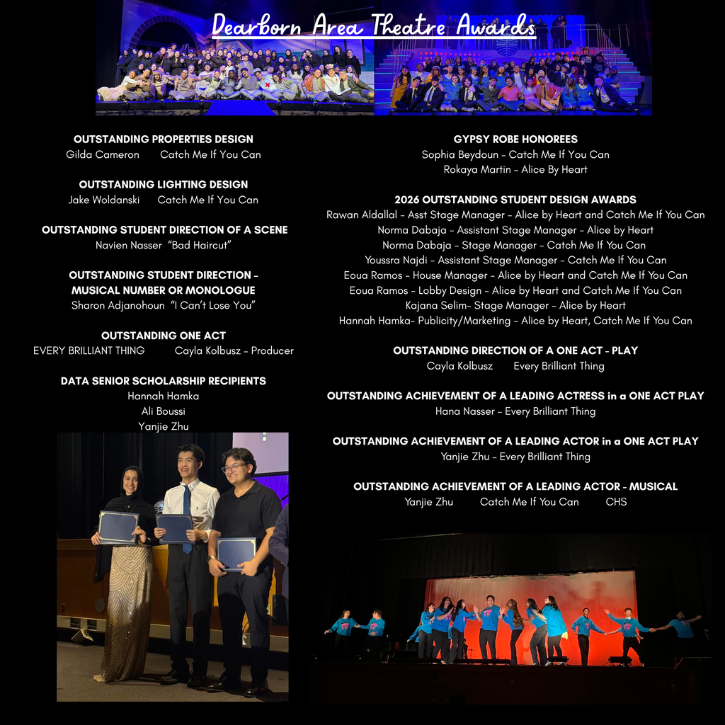 A black-background recognition graphic celebrates achievements from the “Dearborn Area Theatre Awards.” At the top center, white cursive text reads “Dearborn Area Theatre Awards.” Two large stage production photos appear across the top. The left photo shows a large theater cast posed together on stage under blue and purple lighting with arches and stage scenery behind them. The right photo shows another large cast seated and standing together on a brightly lit stage with stair-step platforms and theatrical lighting. The center of the graphic contains multiple columns of white award text recognizing student achievements in theater, stage management, acting, design, and production. The categories and recipients listed include: “OUTSTANDING PROPERTIES DESIGN Gilda Cameron     Catch Me If You Can” “OUTSTANDING LIGHTING DESIGN Jake Woldanski     Catch Me If You Can” “OUTSTANDING STUDENT DIRECTION OF A SCENE Navien Nasser     ‘Bad Haircut’” “OUTSTANDING STUDENT DIRECTION – MUSICAL NUMBER OR MONOLOGUE Sharon Adjanohoun     ‘I Can’t Lose You’” “OUTSTANDING ONE ACT EVERY BRILLIANT THING     Cayla Kolbusz – Producer” “DATA SENIOR SCHOLARSHIP RECIPIENTS Hannah Hamka Ali Boussi Yanjie Zhu” On the right side, additional awards read: “GYPSY ROBE HONOREES Sophia Beydoun – Catch Me If You Can Rokaya Martin – Alice By Heart” “2026 OUTSTANDING STUDENT DESIGN AWARDS Rawan Aldallal – Asst Stage Manager – Alice by Heart and Catch Me If You Can Norma Dabaja – Assistant Stage Manager – Alice by Heart Norma Dabaja – Stage Manager – Catch Me If You Can Youssra Najdi – Assistant Stage Manager – Catch Me If You Can Eoua Ramos – House Manager – Alice by Heart and Catch Me If You Can Eoua Ramos – Lobby Design – Alice by Heart and Catch Me If You Can Kajana Selim – Stage Manager – Alice by Heart Hannah Hamka – Publicity/Marketing – Alice by Heart, Catch Me If You Can” “OUTSTANDING DIRECTION OF A ONE ACT – PLAY Cayla Kolbusz     Every Brilliant Thing” “OUTSTANDING ACHIEVEMENT OF A LEADING ACTRESS in a ONE ACT PLAY Hana Nasser – Every Brilliant Thing” “OUTSTANDING ACHIEVEMENT OF A LEADING ACTOR in a ONE ACT PLAY Yanjie Zhu – Every Brilliant Thing” “OUTSTANDING ACHIEVEMENT OF A LEADING ACTOR – MUSICAL Yanjie Zhu     Catch Me If You Can     CHS” At the bottom left is a photograph of three students standing on a stage holding award plaques. One student wears a formal sparkling gown and headscarf, while the others wear dress shirts and dark pants. All smile toward the camera. At the bottom right is a theater performance photo showing students on stage wearing bright blue shirts while performing choreography against a glowing orange-red backdrop. The overall graphic uses a formal theater awards theme with dramatic stage photography, black background styling, and extensive recognition text celebrating student accomplishments in theater arts.