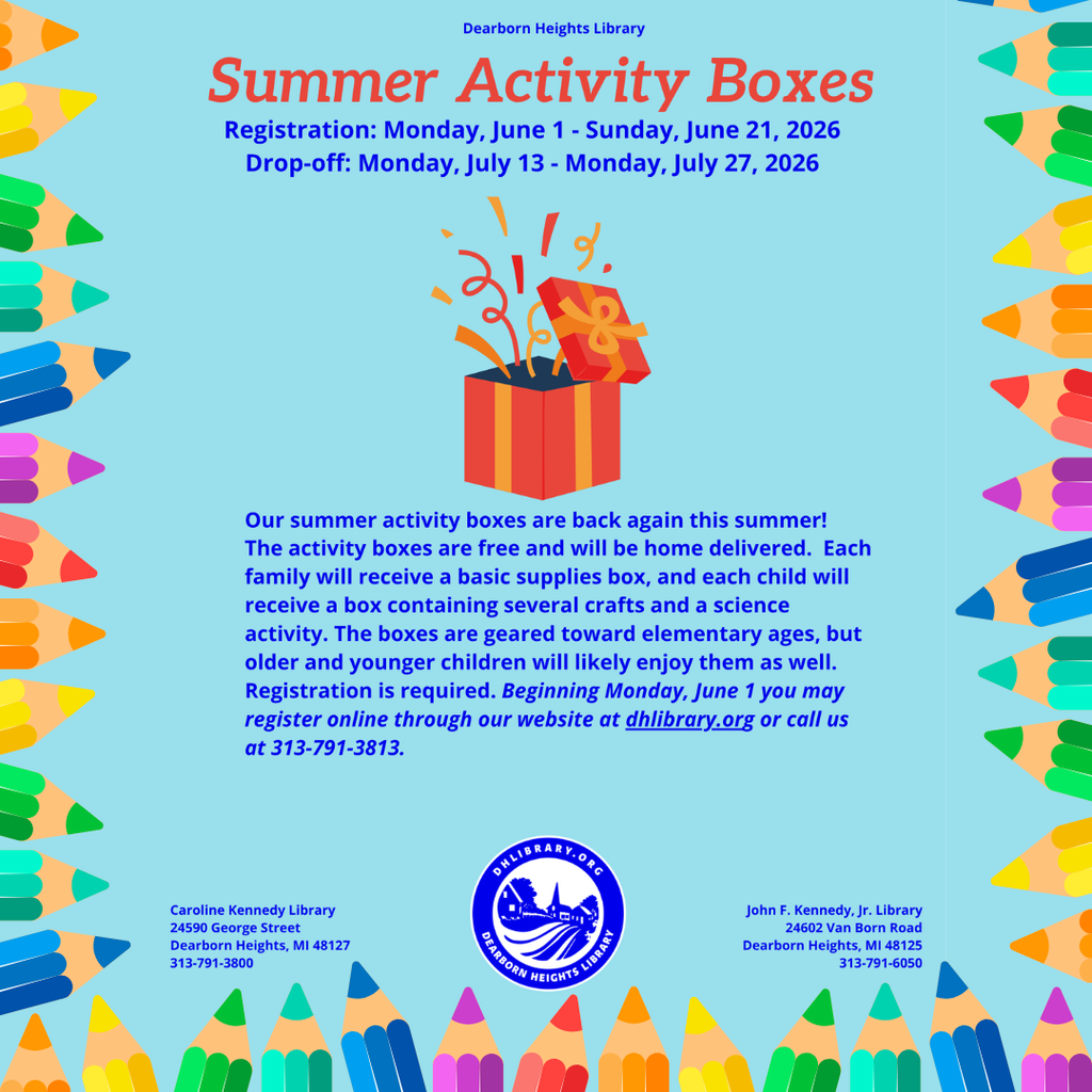 A colorful promotional flyer from the Dearborn Heights Library advertises a summer children’s program. The background is light blue and is framed on all four sides by large, brightly colored pencil illustrations in shades of green, yellow, orange, blue, purple, pink, and red, with the sharpened pencil tips pointing inward toward the center of the page. At the top center, small dark blue text reads: “Dearborn Heights Library.” Below that, large coral-red text reads: “Summer Activity Boxes.” Under the title, dark blue text states: “Registration: Monday, June 1 - Sunday, June 21, 2026” and “Drop-off: Monday, July 13 - Monday, July 27, 2026.” In the center of the flyer is an illustration of a red gift box with orange ribbon. The lid is open and colorful streamers and confetti are bursting out of the box. Beneath the illustration is a block of dark blue text that reads: “Our summer activity boxes are back again this summer! The activity boxes are free and will be home delivered. Each family will receive a basic supplies box, and each child will receive a box containing several crafts and a science activity. The boxes are geared toward elementary ages, but older and younger children will likely enjoy them as well. Registration is required. Beginning Monday, June 1 you may register online through our website at dhlibrary.org or call us at 313-791-3813.” Near the bottom center is the circular Dearborn Heights Library logo in blue and white. The logo contains the text “DHLIBRARY.ORG” and “DEARBORN HEIGHTS LIBRARY” around an illustration featuring a clock tower, buildings, and curved lines. In the lower left corner, dark blue text reads: “Caroline Kennedy Library, 24590 George Street, Dearborn Heights, MI 48127, 313-791-3800.” In the lower right corner, dark blue text reads: “John F. Kennedy, Jr. Library, 24602 Van Born Road, Dearborn Heights, MI 48125, 313-791-6050.” The overall design is bright, child-friendly, and educational, using colorful pencil borders and a gift box graphic to promote the library’s free Summer Activity Boxes program.
