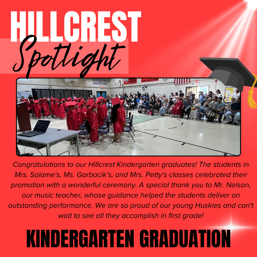 A bright red “Hillcrest Spotlight” recognition graphic celebrates Hillcrest Elementary’s kindergarten graduation ceremony. At the top left, “HILLCREST” appears in large white block letters, with “Spotlight” written underneath in large black cursive script on a lighter red banner. White spotlight beams shine diagonally from the upper-right corner, and a black graduation cap with a gold tassel appears near the top right of the graphic. Centered on the page is a large photograph taken inside a school gymnasium during the graduation ceremony. Kindergarten students wearing matching red graduation gowns and caps stand beside rows of chairs while facing family members and guests seated throughout the room. Parents, relatives, and staff fill the audience, watching and taking photos during the celebration. Gymnasium walls, banners, and an American flag are visible in the background. Beneath the photograph is a paragraph that reads: “Congratulations to our Hillcrest Kindergarten graduates! The students in Mrs. Salame’s, Ms. Garbacik’s, and Mrs. Petty’s classes celebrated their promotion with a wonderful ceremony. A special thank you to Mr. Nelson, our music teacher, whose guidance helped the students deliver an outstanding performance. We are so proud of our young Huskies and can’t wait to see all they accomplish in first grade!” At the bottom of the graphic, large bold black capital letters read: “KINDERGARTEN GRADUATION.” The overall design highlights a joyful school milestone, honoring Hillcrest Elementary’s kindergarten students as they celebrate their promotion to first grade surrounded by family, staff, and classmates.