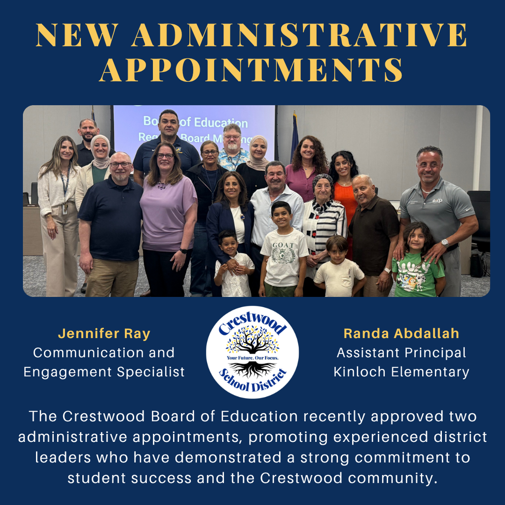 A Crestwood School District announcement graphic with a navy-blue background celebrates two new administrative appointments approved by the Board of Education.  At the top, large gold capital letters read: “NEW ADMINISTRATIVE APPOINTMENTS.”  Centered beneath the title is a group photograph taken during a Board of Education meeting. The photo includes district leaders, family members, and community supporters gathered together in a meeting room. Adults and children stand in several rows, smiling for the camera, with a presentation screen visible in the background.  Below the photo, the Crestwood School District logo appears in the center. On the left side of the logo, text identifies Jennifer Ray as Communication and Engagement Specialist. On the right side, text identifies Randa Abdallah as Assistant Principal, Kinloch Elementary.  At the bottom of the graphic, a message reads:  "The Crestwood Board of Education recently approved two administrative appointments, promoting experienced district leaders who have demonstrated a strong commitment to student success and the Crestwood community."  The overall design highlights the district’s recognition of leadership and professional advancement, celebrating the appointments of Jennifer Ray and Randa Abdallah to their new roles within Crestwood School District.