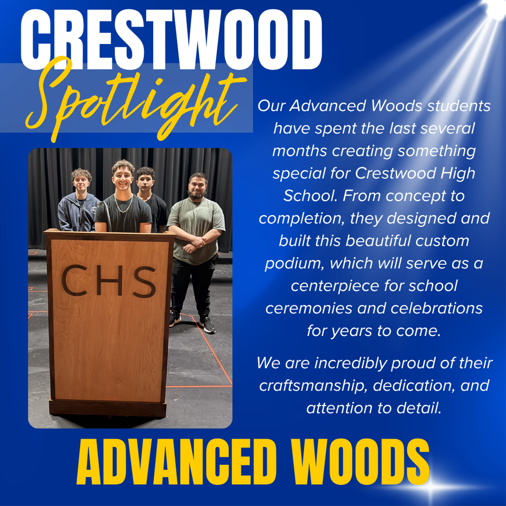 A Crestwood Spotlight graphic recognizing students in the Advanced Woods program for creating a custom podium for Crestwood High School.  The graphic features a blue background with the title “CRESTWOOD Spotlight” in the upper left. “CRESTWOOD” appears in large white block letters, while “Spotlight” is written in a gold script font. Decorative light rays shine from the upper-right corner.  On the left side is a photograph of four students standing behind a newly built wooden podium engraved with the letters “CHS.” The podium has a polished wood finish and is displayed on a stage with black curtains in the background. The students stand proudly behind their completed project.  On the right side, a message reads:  "Our Advanced Woods students have spent the last several months creating something special for Crestwood High School. From concept to completion, they designed and built this beautiful custom podium, which will serve as a centerpiece for school ceremonies and celebrations for years to come.  We are incredibly proud of their craftsmanship, dedication, and attention to detail."  At the bottom of the graphic, large gold letters read “ADVANCED WOODS.”  The graphic celebrates the students’ woodworking skills, teamwork, and dedication in designing and constructing a lasting piece for Crestwood High School events and ceremonies.