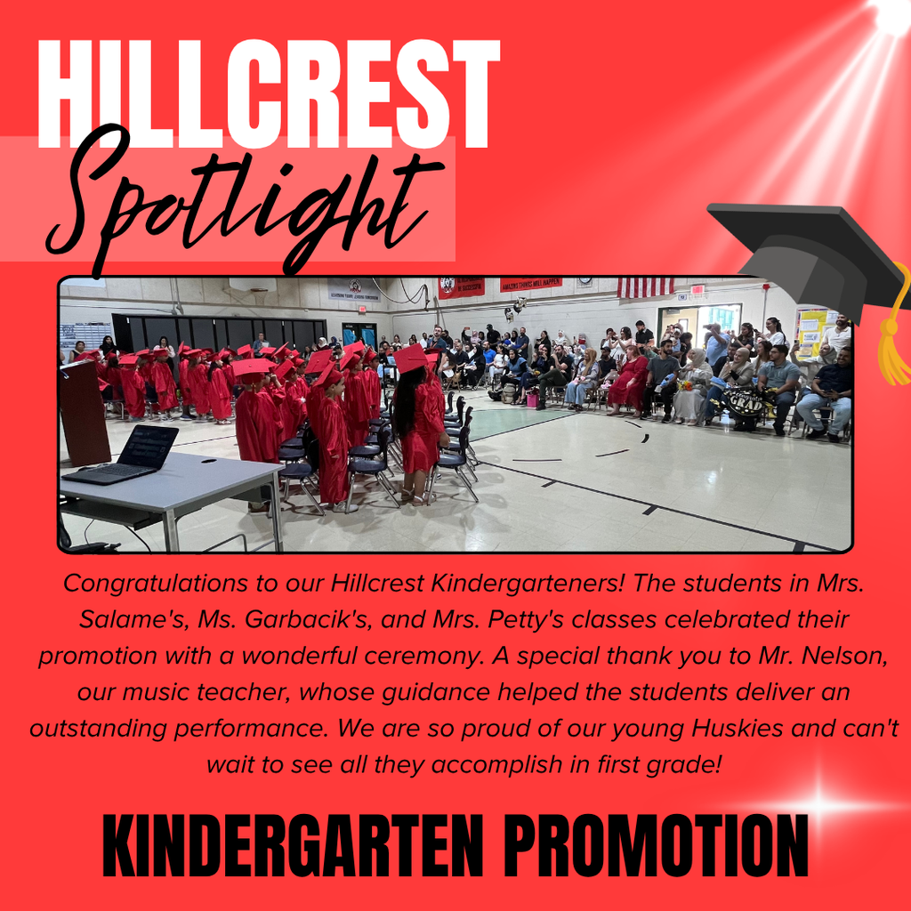 A Hillcrest Elementary “Spotlight” graphic celebrating Kindergarten Promotion.  The graphic has a bright coral-red background with the words “HILLCREST Spotlight” displayed prominently at the top. “HILLCREST” appears in large white block letters, while “Spotlight” is written in a black script font. A black graduation cap graphic is positioned in the upper-right corner, and a white spotlight effect shines diagonally across the background.  Centered on the graphic is a large photograph taken inside a school gymnasium during a kindergarten promotion ceremony. Young students dressed in matching red graduation caps and gowns are seated in rows of chairs while family members and guests watch from the audience. The gym is filled with proud parents, relatives, and staff celebrating the students’ achievement.  Below the photo, text reads:  "Congratulations to our Hillcrest Kindergarteners! The students in Mrs. Salame's, Ms. Garbacik's, and Mrs. Petty's classes celebrated their promotion with a wonderful ceremony. A special thank you to Mr. Nelson, our music teacher, whose guidance helped the students deliver an outstanding performance. We are so proud of our young Huskies and can't wait to see all they accomplish in first grade!"  At the bottom of the graphic, large black capital letters read “KINDERGARTEN PROMOTION.”  The overall message celebrates the successful completion of kindergarten, recognizes the teachers and music instructor who supported the students, and congratulates the young learners as they prepare to enter first grade.