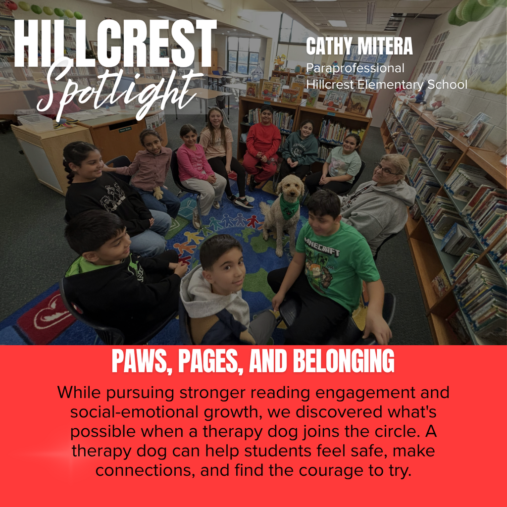 A Hillcrest Elementary “Spotlight” graphic highlighting Cathy Mitera, a paraprofessional, and the positive impact of a therapy dog on student engagement and well-being.  The graphic features a large photograph taken in a school library. A group of elementary students sit in a circle on chairs around a colorful rug while a light-colored therapy dog sits calmly in the center. Bookshelves filled with children’s books surround the group, creating a warm and welcoming learning environment. Cathy Mitera is seated with the students, smiling as they participate in the activity.  In the upper left corner, large white text reads “HILLCREST Spotlight.” In the upper right corner, text identifies:  Cathy Mitera Paraprofessional Hillcrest Elementary School  A bright coral-red banner spans the bottom section of the graphic. Large white text reads:  “PAWS, PAGES, AND BELONGING”  Below, the message states:  "While pursuing stronger reading engagement and social-emotional growth, we discovered what's possible when a therapy dog joins the circle. A therapy dog can help students feel safe, make connections, and find the courage to try."  The overall message highlights how incorporating a therapy dog into learning activities can support reading engagement, social-emotional development, confidence, and a sense of belonging among students.