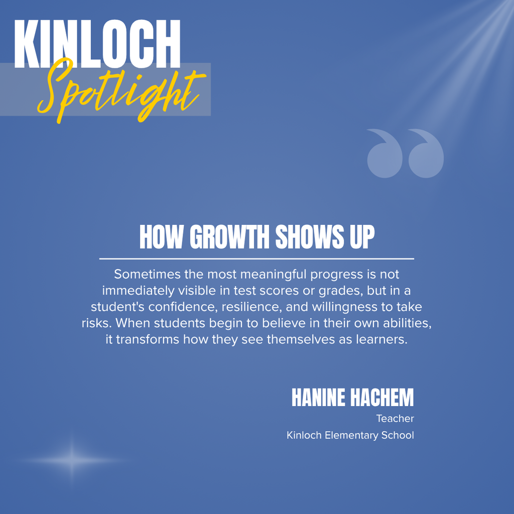 A Crestwood School District Kinloch Spotlight graphic highlighting Hanine Hachem, a teacher at Kinloch Elementary School, and sharing an inspirational message about recognizing student growth beyond grades and test scores.  The graphic features a soft blue background with subtle light effects, a decorative pair of quotation marks in the upper right corner, and a small star-like light accent near the lower left. In the upper left, large white text reads:  KINLOCH Spotlight  The word "Spotlight" is written in a gold script font over a translucent banner.  Centered on the graphic is the bold white headline:  HOW GROWTH SHOWS UP  A thin white line separates the headline from the featured quote, which reads:  "Sometimes the most meaningful progress is not immediately visible in test scores or grades, but in a student's confidence, resilience, and willingness to take risks. When students begin to believe in their own abilities, it transforms how they see themselves as learners."  In the lower right, the featured educator is identified:  HANINE HACHEM Teacher Kinloch Elementary School  The clean, text-focused design emphasizes the importance of recognizing personal growth, confidence, resilience, and self-belief as meaningful indicators of student success alongside academic achievement.