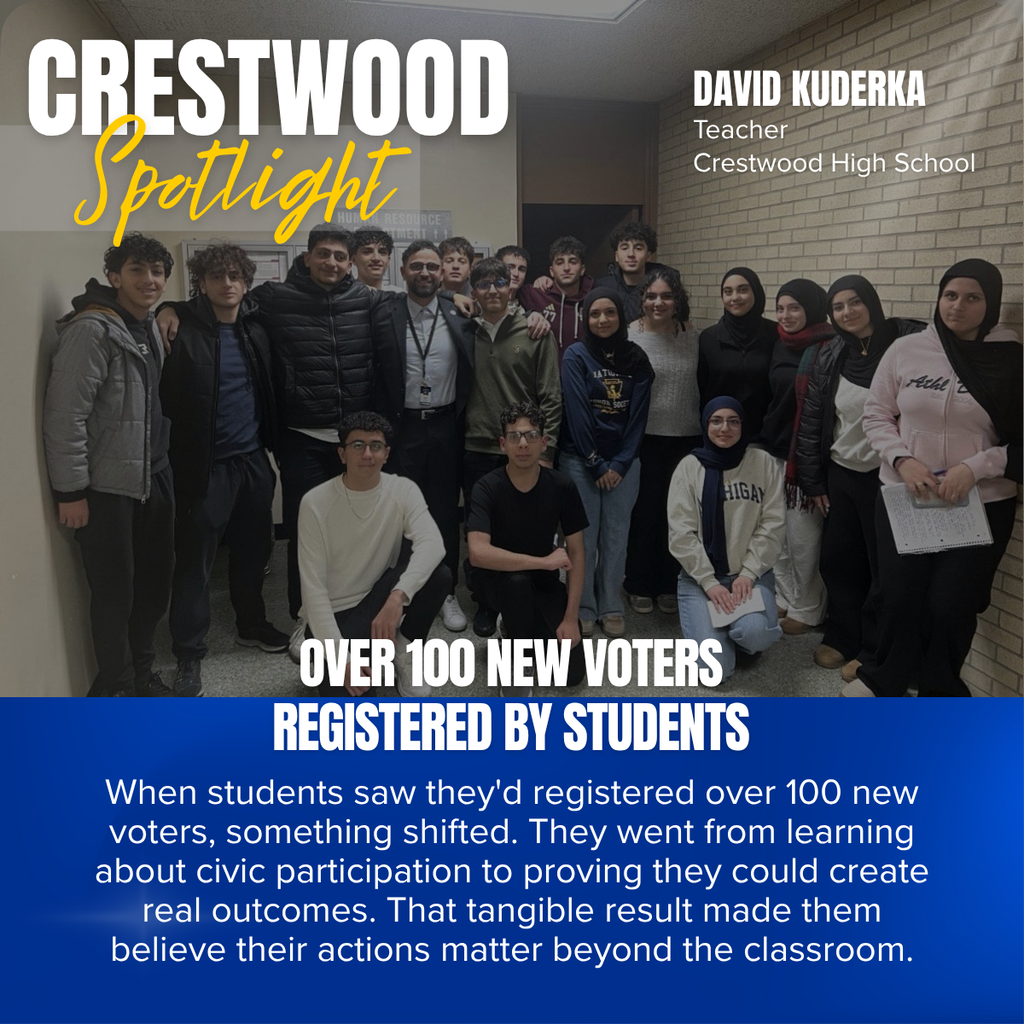 A Crestwood School District Crestwood Spotlight graphic recognizing David Kuderka, a teacher at Crestwood High School, for leading a student voter registration initiative that empowered students through civic engagement.  The background photo shows David Kuderka standing in the center of a group of approximately 16 high school students in a school hallway. The students are gathered closely together, smiling for the camera, with some standing and others kneeling in front. Several students hold papers, suggesting participation in the voter registration effort. The image conveys pride, teamwork, and student leadership.  In the upper left corner, large white text reads:  CRESTWOOD Spotlight  The word "Spotlight" appears in a gold script font over a translucent gray banner.  In the upper right corner, white text identifies the featured educator:  DAVID KUDERKA Teacher Crestwood High School  A bold blue banner fills the lower third of the graphic. The headline appears in large white capital letters:  OVER 100 NEW VOTERS REGISTERED BY STUDENTS  Below the headline, the featured quote reads:  "When students saw they'd registered over 100 new voters, something shifted. They went from learning about civic participation to proving they could create real outcomes. That tangible result made them believe their actions matter beyond the classroom."  The graphic celebrates students' successful voter registration campaign and emphasizes the power of authentic civic learning, demonstrating how real-world experiences help students recognize that their voices and actions can make a meaningful impact in their communities.