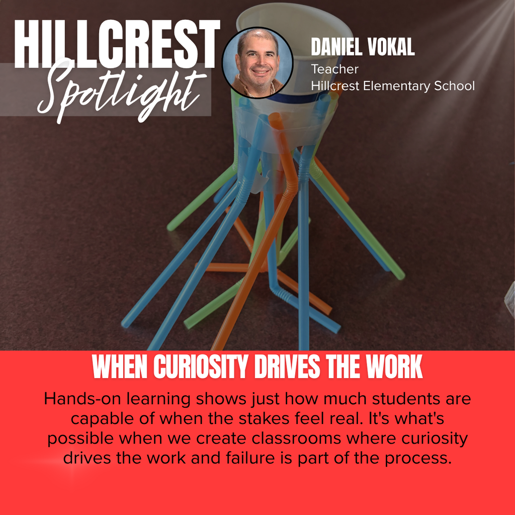 A promotional graphic titled “HILLCREST Spotlight” features a close-up photograph of a hands-on classroom engineering activity. The word “HILLCREST” appears in large white capital letters in the upper left corner, with the word “Spotlight” written beneath it in large white script over a semi-transparent gray rectangle. Near the top center is a circular headshot of a smiling man outlined in black. To the right of the headshot, white text reads: “DANIEL VOKAL” followed by “Teacher” and “Hillcrest Elementary School.” The main photograph shows a small structure built from colorful plastic drinking straws in shades of blue, green, and orange. The straws are taped together to form angled support legs that hold a white paper cup upright at the top of the structure. The project sits on a dark brown tabletop and appears to be part of a STEM or engineering challenge focused on design, stability, and problem-solving. A subtle beam of light shines diagonally from the upper right corner of the graphic, drawing attention to the engineering project. Across the bottom of the photograph, large white capital letters read: “WHEN CURIOSITY DRIVES THE WORK.” The bottom third of the graphic is a bright red panel containing centered black text that reads: “Hands-on learning shows just how much students are capable of when the stakes feel real. It's what's possible when we create classrooms where curiosity drives the work and failure is part of the process.” The overall design emphasizes experiential learning, creativity, and problem-solving while recognizing Daniel Vokal and the engaging classroom experiences taking place at Hillcrest Elementary School.