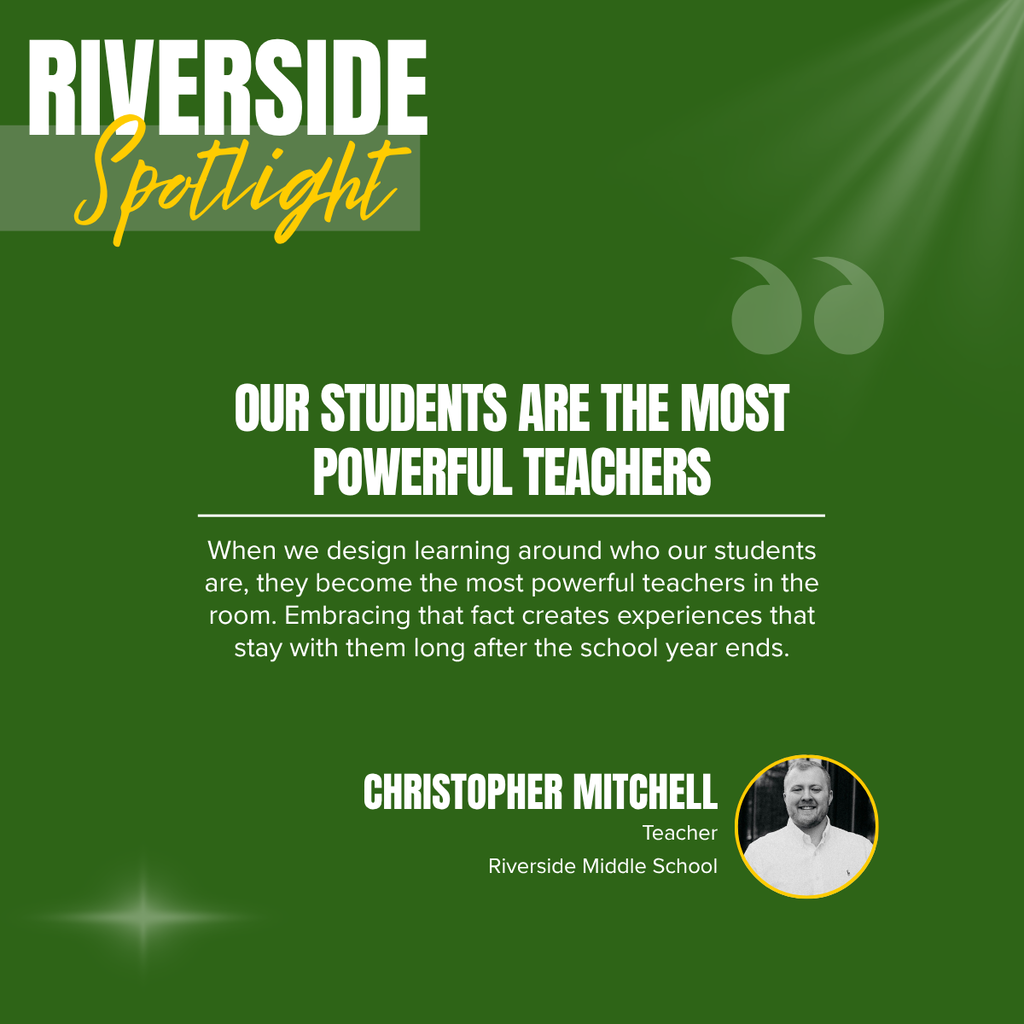 A promotional graphic titled “RIVERSIDE Spotlight” features a clean, text-focused design on a dark green background. In the upper left corner, the word “RIVERSIDE” appears in large white capital letters, with the word “Spotlight” written beneath it in large yellow script over a semi-transparent light green rectangle. Decorative light rays shine from the upper right corner, a pair of oversized translucent quotation marks appear near the upper right portion of the graphic, and a subtle starburst light effect is displayed near the lower left corner. Centered in the middle of the graphic is a bold white headline in all capital letters that reads: “OUR STUDENTS ARE THE MOST POWERFUL TEACHERS.” A thin white horizontal line appears beneath the headline, followed by centered white text that reads: “When we design learning around who our students are, they become the most powerful teachers in the room. Embracing that fact creates experiences that stay with them long after the school year ends.” Near the bottom center of the graphic, the teacher's name appears in large white capital letters reading “CHRISTOPHER MITCHELL.” Beneath the name, smaller white text reads: “Teacher” and “Riverside Middle School.” To the right of the name is a circular black-and-white headshot outlined in yellow showing Christopher Mitchell smiling while wearing a light-colored collared shirt. The overall design uses a simple, professional layout with bold typography and subtle decorative elements to emphasize the inspirational quote and recognize Christopher Mitchell of Riverside Middle School.