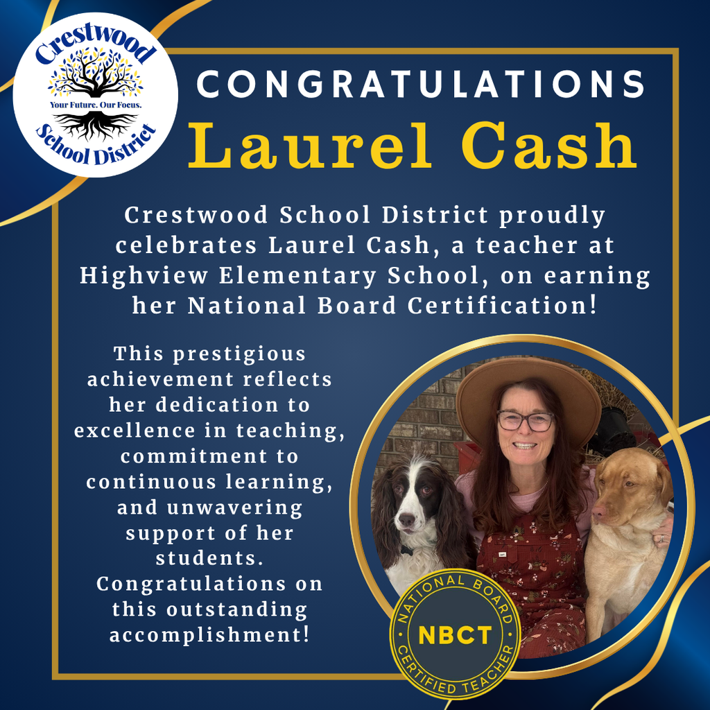 A congratulatory graphic on a dark navy blue background celebrates Laurel Cash for earning her National Board Certification. Decorative gold ribbon-like curves frame the corners of the design, and a thin gold rectangular border surrounds the main content. In the upper left corner is the circular Crestwood School District logo featuring a blue and gold tree with roots and the words “Crestwood School District” surrounding it. Across the center of the tree logo is the district slogan “Your Future. Our Focus.” In large white capital letters across the top of the graphic is the word “CONGRATULATIONS.” Directly below, in large gold serif lettering, is the name “Laurel Cash.”  Centered beneath the heading, white text reads: “Crestwood School District proudly celebrates Laurel Cash, a teacher at Highview Elementary School, on earning her National Board Certification!”  On the left side of the graphic, additional white text reads: “This prestigious achievement reflects her dedication to excellence in teaching, commitment to continuous learning, and unwavering support of her students. Congratulations on this outstanding accomplishment!”  On the lower right side is a large circular photograph outlined with a gold border. The photo shows Laurel Cash smiling while seated outdoors in front of a brick wall. She is wearing glasses, a wide-brimmed tan hat, a light pink shirt, and a patterned rust-colored jumper. She is posing with two dogs, one black-and-white dog on her left and one tan dog on her right, with an arm around each. Partially overlapping the bottom of the photo is a circular National Board Certified Teacher seal. The seal has a dark blue center with large gold letters “NBCT” and a gold outer ring containing the words “NATIONAL BOARD CERTIFIED TEACHER.”  The overall design uses the Crestwood School District's navy blue, gold, and white color palette to formally recognize Laurel Cash's achievement in earning National Board Certification while highlighting her dedication to teaching and commitment to student success.
