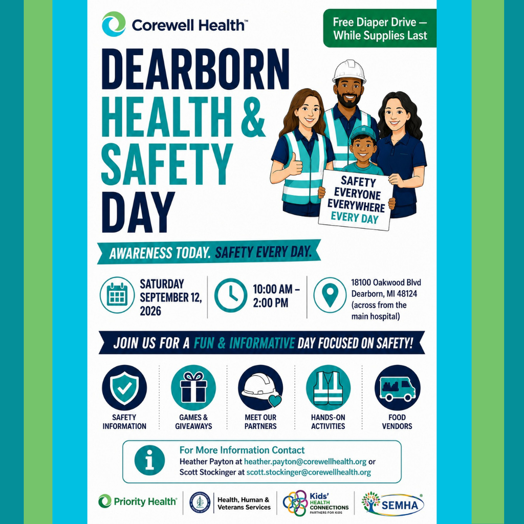 A colorful event flyer from Corewell Health promotes Dearborn Health & Safety Day. The flyer has a white background with vertical teal, light blue, and green accent stripes along both sides. At the top left is the Corewell Health logo, featuring a teal and green circular icon followed by the words “Corewell Health.” In the upper right corner, a green rounded rectangle reads: “Free Diaper Drive – While Supplies Last.”  Large bold text in the center reads: “DEARBORN HEALTH & SAFETY DAY.” To the right of the title is an illustrated family of four. An adult woman wearing a reflective safety vest gives a thumbs-up, an adult man wears a white hard hat and reflective vest, another adult woman wears a navy polo shirt, and a smiling child wearing a teal baseball cap stands in front holding a sign that reads: “SAFETY EVERYONE EVERYWHERE EVERY DAY.”  Below the title, a teal banner reads: “AWARENESS TODAY. SAFETY EVERY DAY.”  Three information sections follow with matching teal icons. A calendar icon is paired with the text: “SATURDAY SEPTEMBER 12, 2026.” A clock icon is paired with: “10:00 AM – 2:00 PM.” A location pin icon is paired with: “18100 Oakwood Blvd Dearborn, MI 48124 (across from the main hospital).”  A dark blue banner beneath the event details reads: “JOIN US FOR A FUN & INFORMATIVE DAY FOCUSED ON SAFETY!” The words “FUN & INFORMATIVE” are highlighted in teal.  Five circular icons appear below the banner, each with a label. A shield icon is labeled “SAFETY INFORMATION.” A wrapped gift icon is labeled “GAMES & GIVEAWAYS.” A white hard hat icon is labeled “MEET OUR PARTNERS.” A reflective safety vest icon is labeled “HANDS-ON ACTIVITIES.” A food truck icon is labeled “FOOD VENDORS.”  Near the bottom is a white information box with a teal information icon. The text reads: “For More Information Contact Heather Payton at heather.payton@corewellhealth.org or Scott Stockinger at scott.stockinger@corewellhealth.org.”  Along the bottom edge are partner logos for Priority Health, Health, Human & Veterans Services, Kids' Health Connections – Partners for Kids, and SEMHA. The flyer uses a blue, teal, green, and white color palette with bold typography and illustrated graphics to promote a free community health and safety event focused on education, family activities, and community resources.