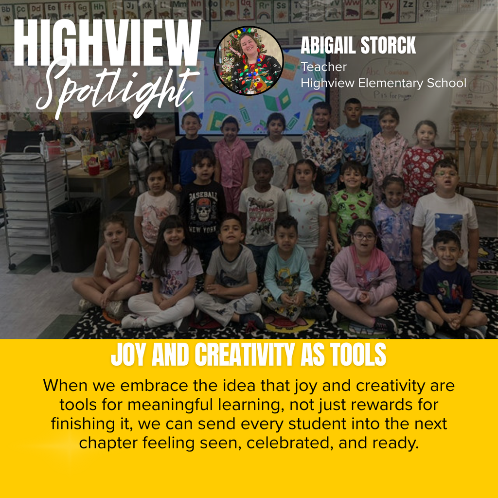 A promotional graphic titled “HIGHVIEW Spotlight” features a classroom photograph celebrating joyful learning and creativity. The word “HIGHVIEW” appears in large white capital letters in the upper left corner, with the word “Spotlight” written beneath it in large white script over a semi-transparent gray rectangle. Near the top center is a circular headshot outlined in black showing a smiling woman wearing a festive holiday sweater and colorful Christmas light necklace while standing in front of a decorated Christmas tree. To the right of the headshot, white text reads: “ABIGAIL STORCK” followed by “Teacher” and “Highview Elementary School.”  The main photograph shows a group of elementary students posing together inside a classroom. Several students sit cross-legged on a colorful classroom rug in the front row while others stand behind them smiling toward the camera. Many students are dressed in pajamas or comfortable clothing, suggesting a themed school day or classroom celebration. Behind the students are two large interactive display screens showing colorful educational graphics, including books, pencils, and rainbows. The classroom walls are filled with alphabet cards displayed across the top of the room, student work, anchor charts, educational posters, and classroom decorations. A teacher desk with supplies, storage drawers, and classroom materials is visible on the left side, while learning tools and classroom furniture fill the space, creating a bright and welcoming learning environment.  Across the bottom of the photograph, large white capital letters read: “JOY AND CREATIVITY AS TOOLS.”  The bottom third of the graphic is a golden yellow panel containing centered black text that reads: “When we embrace the idea that joy and creativity are tools for meaningful learning, not just rewards for finishing it, we can send every student into the next chapter feeling seen, celebrated, and ready.”  The overall design combines a classroom group photograph with bold typography and gold accents to recognize Abigail Storck of Highview Elementary School while highlighting the importance of creating joyful, creative learning experiences that help every student feel valued and prepared for future success.