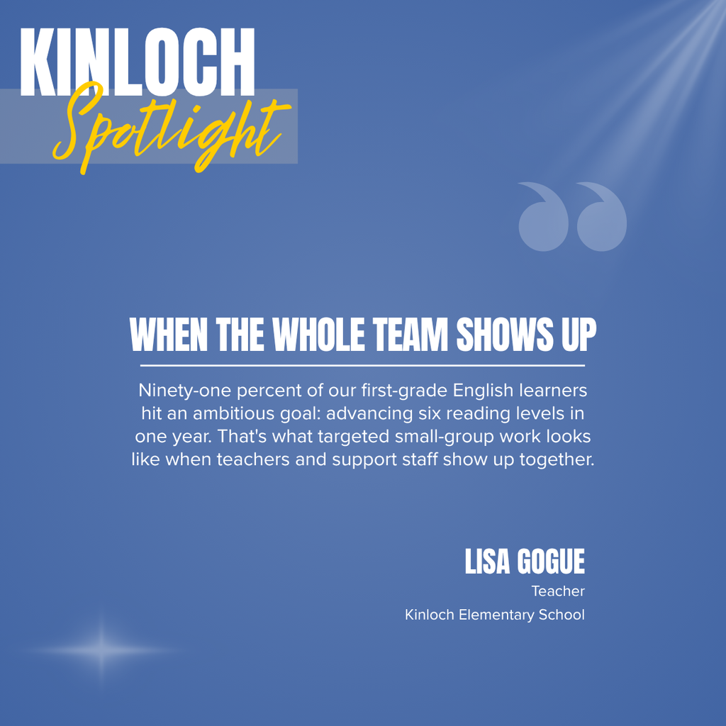 A promotional graphic titled “KINLOCH Spotlight” features a clean, text-focused design on a soft blue gradient background. In the upper left corner, the word “KINLOCH” appears in large white capital letters, with the word “Spotlight” written beneath it in large yellow script over a semi-transparent light blue rectangle. Decorative rays of light shine diagonally from the upper right corner, and a pair of oversized translucent quotation marks appear near the upper right portion of the graphic. A subtle white starburst light effect is displayed near the lower left corner.  Centered in the middle of the graphic is a bold white headline in all capital letters that reads: “WHEN THE WHOLE TEAM SHOWS UP.” A thin white horizontal line appears beneath the headline. Below the line, centered white text reads: “Ninety-one percent of our first-grade English learners hit an ambitious goal: advancing six reading levels in one year. That's what targeted small-group work looks like when teachers and support staff show up together.”  In the lower right portion of the graphic, the teacher's name appears in large white capital letters reading “LISA GOGUE.” Beneath the name, smaller white text reads: “Teacher” and “Kinloch Elementary School.”  The overall design uses a blue and white color palette with yellow accents, clean typography, and subtle decorative elements to emphasize the inspirational message about teamwork and student achievement while recognizing Lisa Gogue of Kinloch Elementary School.