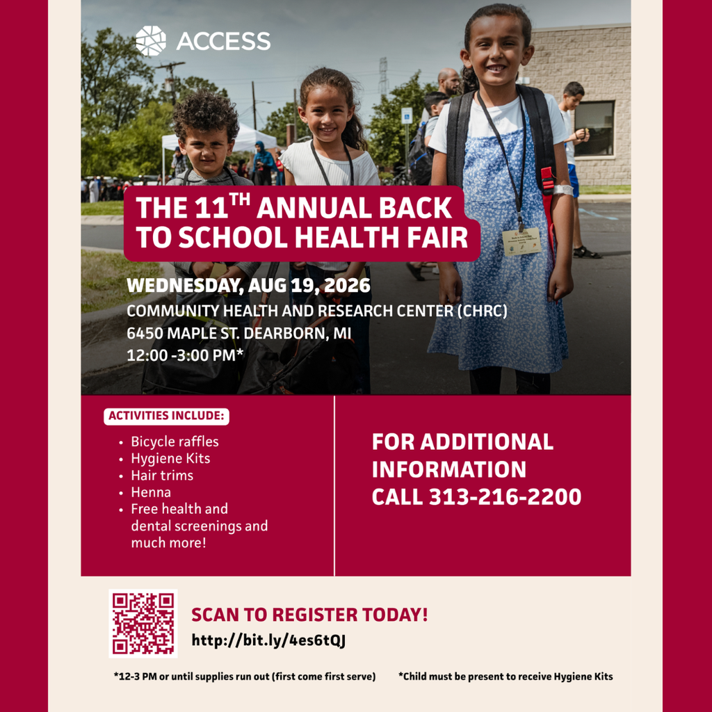 An event flyer from ACCESS promotes The 11th Annual Back to School Health Fair. The flyer is centered on a light beige background with wide dark red vertical borders on the left and right sides. At the top is a large color photograph showing three smiling children wearing backpacks and event name badges while standing outdoors at a community event. The children are in front of a school or community building, with additional families, children, tents, and event attendees visible in the background. The ACCESS logo appears in white in the upper left corner of the photograph.  A large dark red rounded banner across the center of the photo contains bold white text that reads: “THE 11TH ANNUAL BACK TO SCHOOL HEALTH FAIR.”  Below the title, white text lists the event details:  “WEDNESDAY, AUG 19, 2026 COMMUNITY HEALTH AND RESEARCH CENTER (CHRC) 6450 MAPLE ST. DEARBORN, MI 12:00–3:00 PM*”  The middle section of the flyer has a dark red background divided into two columns by a thin white vertical line.  On the left, a white rounded heading reads “ACTIVITIES INCLUDE:” followed by a bulleted list:  Bicycle raffles Hygiene Kits Hair trims Henna Free health and dental screenings and much more!  On the right, large white capital letters read: “FOR ADDITIONAL INFORMATION CALL 313-216-2200.”  The bottom section has a light beige background. On the left is a maroon-and-white QR code. To its right, large dark red text reads: “SCAN TO REGISTER TODAY!” Below it, black text displays the registration website: “http://bit.ly/4es6tQJ.”  Along the bottom edge are two footnotes in black text. The left footnote reads: *“12-3 PM or until supplies run out (first come first serve)” and the right footnote reads: *“Child must be present to receive Hygiene Kits.”  The overall design uses dark red, white, and beige with a large welcoming photograph to promote the ACCESS Back to School Health Fair, providing event details, free services, registration information, and contact information for families preparing for the upcoming school year.