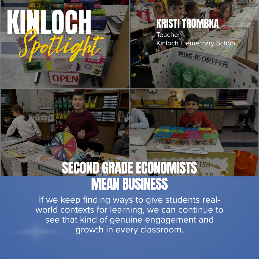 A four-photo collage titled “KINLOCH Spotlight” highlights a second-grade classroom business project at Kinloch Elementary School. The top left corner features the words “KINLOCH Spotlight” in large white block letters with the word “Spotlight” in yellow script over a semi-transparent gray banner. In the top right corner, the graphic identifies Kristi Trombka, Teacher, Kinloch Elementary School in white text.  The collage showcases students participating in a classroom marketplace. The upper left image displays colorful student-created business displays, including signs advertising handmade items and products for sale. The upper right image shows several smiling second-grade students seated behind decorated display boards, including one themed around Minecraft with green “Poke-a-Creeper” game pieces. The lower left image features a student standing beside a colorful prize wheel while classmates visit booths and browse items. The lower right image shows a smiling student seated behind a table displaying neatly organized containers of products, ready for customers.  Across the bottom of the collage, a blue banner features the headline “SECOND GRADE ECONOMISTS MEAN BUSINESS” in large white capital letters. Beneath it, white text reads: “If we keep finding ways to give students real-world contexts for learning, we can continue to see that kind of genuine engagement and growth in every classroom.” The graphic emphasizes hands-on learning, creativity, entrepreneurship, and student engagement through an authentic classroom business experience.