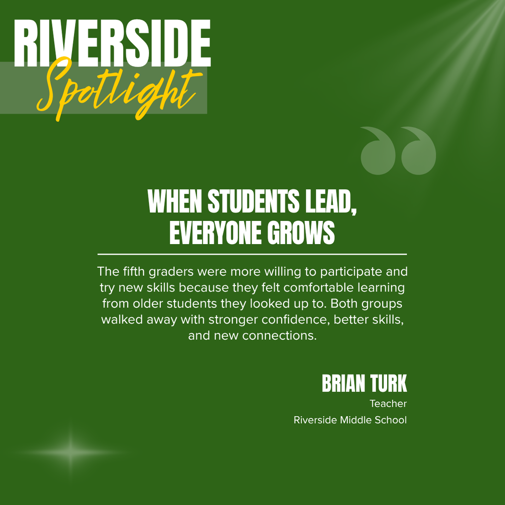 A green graphic titled “RIVERSIDE Spotlight” features a quote from Riverside Middle School teacher Brian Turk. The title appears in large white block letters with the word “Spotlight” written in yellow script over a translucent banner in the upper left corner. Decorative quotation marks appear in the upper right, with a subtle light effect in the upper and lower corners.  Centered on the graphic is the headline “WHEN STUDENTS LEAD, EVERYONE GROWS” in bold white capital letters. Below the headline, the quote reads: “The fifth graders were more willing to participate and try new skills because they felt comfortable learning from older students they looked up to. Both groups walked away with stronger confidence, better skills, and new connections.” In the lower right corner, the graphic identifies Brian Turk as a Teacher at Riverside Middle School. The design emphasizes the value of peer mentorship, student leadership, confidence-building, and meaningful connections through collaborative learning.