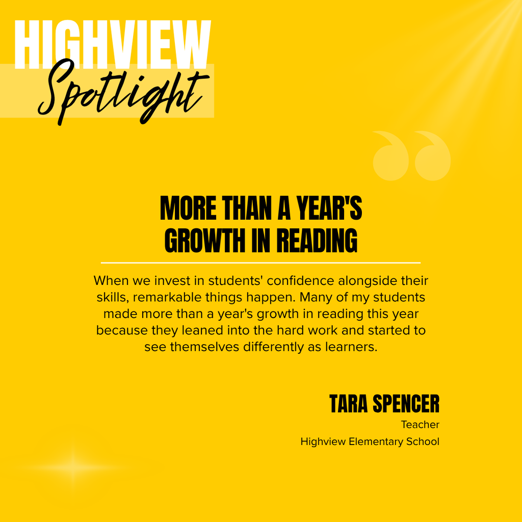 A square recognition graphic with a bright gold background highlights a Highview Elementary School classroom spotlight. Soft light rays shine from the upper right corner, and a subtle light flare appears in the lower left corner. In the upper left, large white uppercase text reads, “HIGHVIEW.” Overlapping the lower portion of the title is the word “Spotlight” in large black script placed on a semi-transparent light gold rectangle. Near the upper right of the graphic is a pair of oversized, semi-transparent gold quotation marks used as a decorative design element. Centered on the page in large black uppercase text is the headline, “MORE THAN A YEAR'S GROWTH IN READING.” A thin white horizontal line separates the headline from the body text below. Centered beneath the line, black text reads: “When we invest in students' confidence alongside their skills, remarkable things happen. Many of my students made more than a year's growth in reading this year because they leaned into the hard work and started to see themselves differently as learners.” In the lower right corner, large black uppercase text reads, “TARA SPENCER.” Beneath the name, smaller black text reads, “Teacher,” followed by “Highview Elementary School.” The graphic uses Highview Elementary School’s gold color theme with a clean, modern layout to celebrate student achievement and recognize the educator’s impact on reading growth.