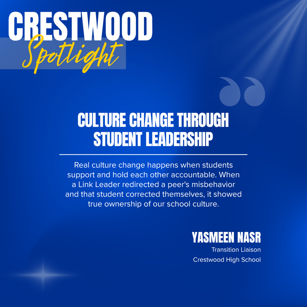 A square recognition graphic with a dark blue background highlights a Crestwood High School staff spotlight. Soft light rays shine from the upper right corner, and a subtle light flare appears in the lower left corner. In the upper left, large white uppercase text reads, “CRESTWOOD.” Overlapping the lower portion of the title is the word “Spotlight” in large gold script placed on a semi-transparent light blue rectangle. Near the upper right of the graphic is a pair of oversized, semi-transparent blue quotation marks used as a decorative design element. Centered on the page in large white uppercase text is the headline, “CULTURE CHANGE THROUGH STUDENT LEADERSHIP.” A thin white horizontal line separates the headline from the body text below. Centered beneath the line, white text reads: “Real culture change happens when students support and hold each other accountable. When a Link Leader redirected a peer's misbehavior and that student corrected themselves, it showed true ownership of our school culture.” In the lower right corner, large white uppercase text reads, “YASMEEN NASR.” Beneath the name, smaller white text reads, “Transition Liaison,” followed by “Crestwood High School.” The graphic uses Crestwood High School’s blue and gold color theme with a clean, modern layout to recognize a staff member whose work empowers students to take ownership of their actions and strengthen the school's culture through peer leadership.