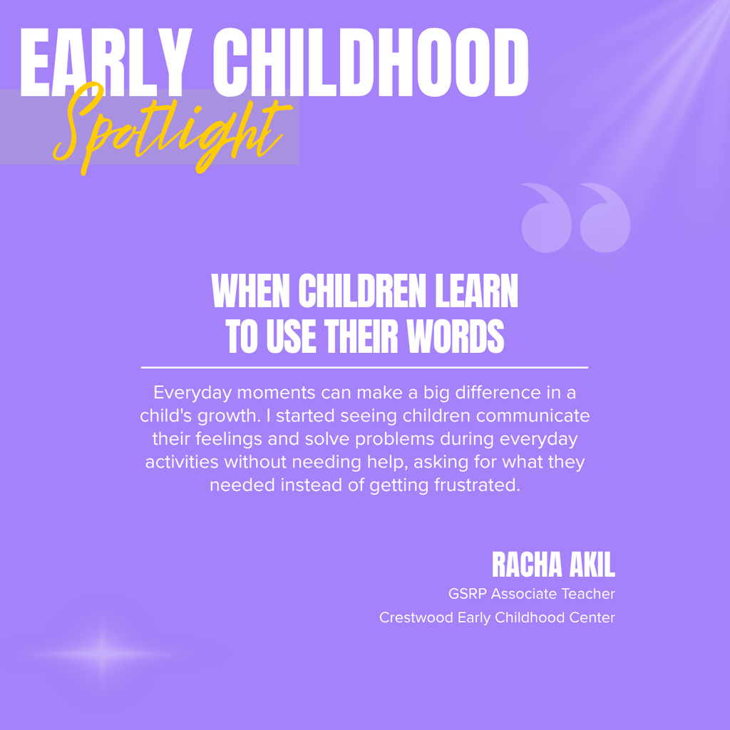 A square recognition graphic with a lavender-purple background highlights an Early Childhood classroom spotlight. Soft light rays shine from the upper right corner, and a subtle light flare appears in the lower left corner. In the upper left, large white uppercase text reads, “EARLY CHILDHOOD.” Overlapping the lower portion of the title is the word “Spotlight” in large gold script placed on a semi-transparent light gray rectangle. Near the upper right of the graphic is a pair of oversized, semi-transparent lavender quotation marks used as a decorative design element. Centered on the page in large white uppercase text is the headline, “WHEN CHILDREN LEARN TO USE THEIR WORDS.” A thin white horizontal line separates the headline from the body text below. Centered beneath the line, white text reads: “Everyday moments can make a big difference in a child's growth. I started seeing children communicate their feelings and solve problems during everyday activities without needing help, asking for what they needed instead of getting frustrated.” In the lower right corner, large white uppercase text reads, “RACHA AKIL.” Beneath the name, smaller white text reads, “GSRP Associate Teacher,” followed by “Crestwood Early Childhood Center.” The graphic uses the Crestwood Early Childhood Center’s lavender-purple color theme with a clean, modern layout to recognize an educator whose support helps young children develop communication, problem-solving, and self-advocacy skills.