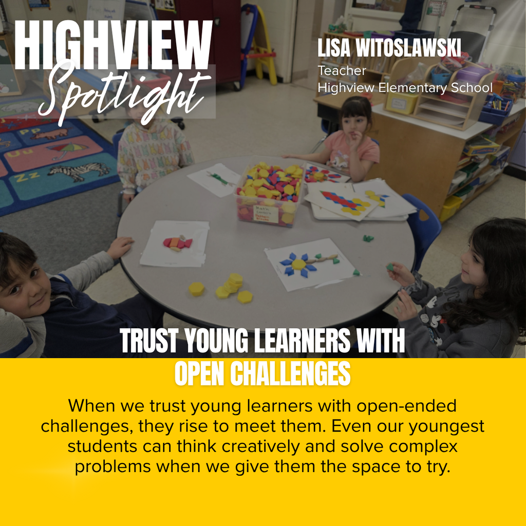 A square recognition graphic with a full-background classroom photograph celebrates a Highview Elementary School teacher. In the upper left corner, large white uppercase text reads, “HIGHVIEW.” Overlapping the lower portion of the title is the word “Spotlight” in large white script placed on a semi-transparent light gray rectangle. In the upper right corner, large white uppercase text reads, “LISA WITOSLAWSKI.” Beneath the name, smaller white text reads, “Teacher,” followed by “Highview Elementary School.” Soft white light rays shine from the upper right corner of the graphic as a decorative effect. The photograph shows a preschool or kindergarten classroom where four young students are seated around a round gray table engaged in a hands-on math and pattern-building activity using colorful pattern blocks. One student looks toward the camera from the lower left, another sits at the upper left with part of their face obscured by the spotlight title, a third student sits at the upper right with a finger resting near their mouth while concentrating on a design, and a fourth student sits at the lower right holding green pattern blocks while smiling. On the table are several sheets of paper with completed and partially completed geometric pattern designs, a clear plastic container filled with colorful pattern blocks, and additional loose yellow and green blocks. The classroom background includes a colorful alphabet rug with illustrated animals and objects, low shelving filled with educational materials, storage bins, chairs, and classroom supplies, creating an inviting early elementary learning environment. Across the lower portion of the photograph, large white uppercase text reads, “TRUST YOUNG LEARNERS WITH OPEN CHALLENGES.” The bottom third of the graphic is a gold panel containing centered black text that reads: “When we trust young learners with open-ended challenges, they rise to meet them. Even our youngest students can think creatively and solve complex problems when we give them the space to try.” The graphic uses Highview Elementary School’s gold, white, and black color theme to recognize a teacher whose instructional approach encourages creativity, problem-solving, and confidence through open-ended learning experiences.