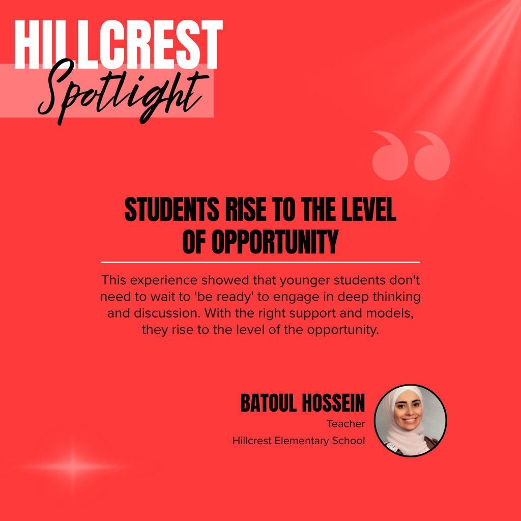 A square recognition graphic with a bright red background highlights a Hillcrest Elementary School classroom spotlight. Soft light rays shine from the upper right corner, and a subtle light flare appears in the lower left corner. In the upper left, large white uppercase text reads, “HILLCREST.” Overlapping the lower portion of the title is the word “Spotlight” in large black script placed on a semi-transparent light pink rectangle. Near the upper right of the graphic is a pair of oversized, semi-transparent pink quotation marks used as a decorative design element. Centered on the page in large black uppercase text is the headline, “STUDENTS RISE TO THE LEVEL OF OPPORTUNITY.” A thin white horizontal line separates the headline from the body text below. Centered beneath the line, black text reads: “This experience showed that younger students don't need to wait to 'be ready' to engage in deep thinking and discussion. With the right support and models, they rise to the level of the opportunity.” In the lower right corner, large black uppercase text reads, “BATOUL HOSSEIN.” Beneath the name, smaller black text reads, “Teacher,” followed by “Hillcrest Elementary School.” To the right of the name is a circular headshot outlined in black showing Batoul Hossein smiling at the camera. She is wearing a light-colored hijab and a light top. The graphic uses Hillcrest Elementary School’s red, black, white, and light pink color theme with a clean, modern layout to recognize a teacher whose instructional approach encourages young students to engage in meaningful thinking, discussion, and learning when provided with appropriate support and opportunities.