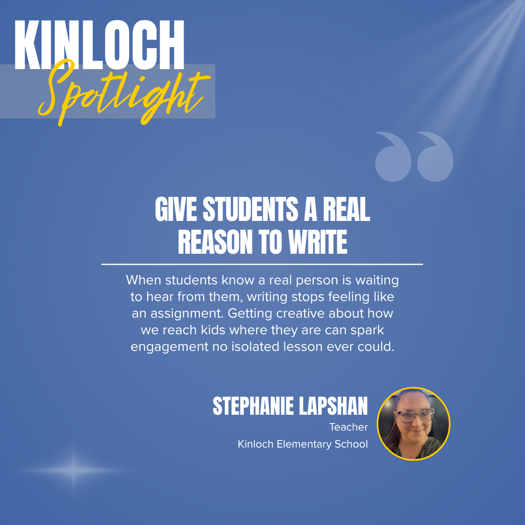 A square recognition graphic with a light blue background highlights a Kinloch Elementary School classroom spotlight. Soft light rays shine from the upper right corner, and a subtle light flare appears in the lower left corner. In the upper left, large white uppercase text reads, “KINLOCH.” Overlapping the lower portion of the title is the word “Spotlight” in large gold script placed on a semi-transparent light gray rectangle. Near the upper right of the graphic is a pair of oversized, semi-transparent light blue quotation marks used as a decorative design element. Centered on the page in large white uppercase text is the headline, “GIVE STUDENTS A REAL REASON TO WRITE.” A thin white horizontal line separates the headline from the body text below. Centered beneath the line, white text reads: “When students know a real person is waiting to hear from them, writing stops feeling like an assignment. Getting creative about how we reach kids where they are can spark engagement no isolated lesson ever could.” In the lower right corner, large white uppercase text reads, “STEPHANIE LAPSHAN.” Beneath the name, smaller white text reads, “Teacher,” followed by “Kinloch Elementary School.” To the right of the name is a circular headshot outlined in gold showing Stephanie Lapshan smiling at the camera. She has long brown hair pulled back, wears rectangular eyeglasses, and is dressed in a dark-colored top. The graphic uses Kinloch Elementary School’s light blue, gold, and white color theme with a clean, modern layout to recognize a teacher whose authentic writing opportunities inspire greater student engagement and meaningful learning.