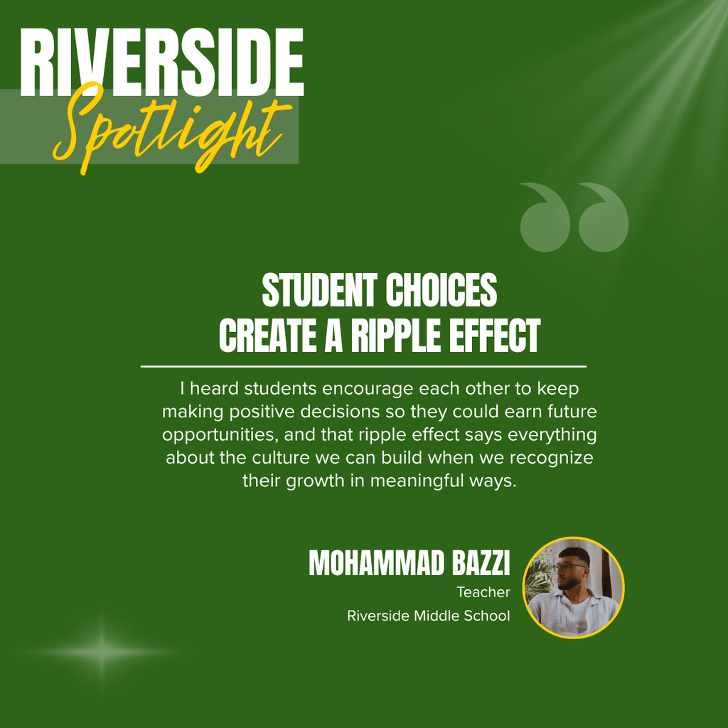 A square recognition graphic with a dark green background highlights a Riverside Middle School classroom spotlight. Soft light rays shine from the upper right corner, and a subtle light flare appears in the lower left corner. In the upper left, large white uppercase text reads, “RIVERSIDE.” Overlapping the lower portion of the title is the word “Spotlight” in large gold script placed on a semi-transparent light green rectangle. Near the upper right of the graphic is a pair of oversized, semi-transparent green quotation marks used as a decorative design element. Centered on the page in large white uppercase text is the headline, “STUDENT CHOICES CREATE A RIPPLE EFFECT.” A thin white horizontal line separates the headline from the body text below. Centered beneath the line, white text reads: “I heard students encourage each other to keep making positive decisions so they could earn future opportunities, and that ripple effect says everything about the culture we can build when we recognize their growth in meaningful ways.” In the lower right corner, large white uppercase text reads, “MOHAMMAD BAZZI.” Beneath the name, smaller white text reads, “Teacher,” followed by “Riverside Middle School.” To the right of the name is a circular headshot outlined in gold showing Mohammad Bazzi with short dark hair, a neatly trimmed beard, and rectangular eyeglasses. He is wearing a white button-up shirt over a light-colored T-shirt and is looking off to the side with plants visible in the background. The graphic uses Riverside Middle School’s green, gold, and white color theme with a clean, modern layout to recognize a teacher whose focus on positive reinforcement and student ownership fosters a school culture where encouraging choices create a lasting ripple effect.