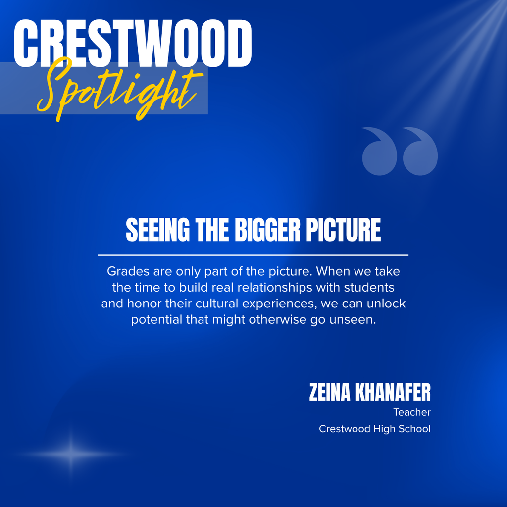 A square recognition graphic with a dark blue background highlights a Crestwood High School classroom spotlight. Soft light rays shine from the upper right corner, and a subtle light flare appears in the lower left corner. In the upper left, large white uppercase text reads, “CRESTWOOD.” Overlapping the lower portion of the title is the word “Spotlight” in large gold script placed on a semi-transparent light blue rectangle. Near the upper right of the graphic is a pair of oversized, semi-transparent blue quotation marks used as a decorative design element. Centered on the page in large white uppercase text is the headline, “SEEING THE BIGGER PICTURE.” A thin white horizontal line separates the headline from the body text below. Centered beneath the line, white text reads: “Grades are only part of the picture. When we take the time to build real relationships with students and honor their cultural experiences, we can unlock potential that might otherwise go unseen.” In the lower right corner, large white uppercase text reads, “ZEINA KHANAFER.” Beneath the name, smaller white text reads, “Teacher,” followed by “Crestwood High School.” The graphic uses Crestwood High School’s blue, gold, and white color theme with a clean, modern layout to recognize a teacher whose relationship-centered approach and appreciation of students’ cultural experiences help uncover strengths and potential beyond academic performance.