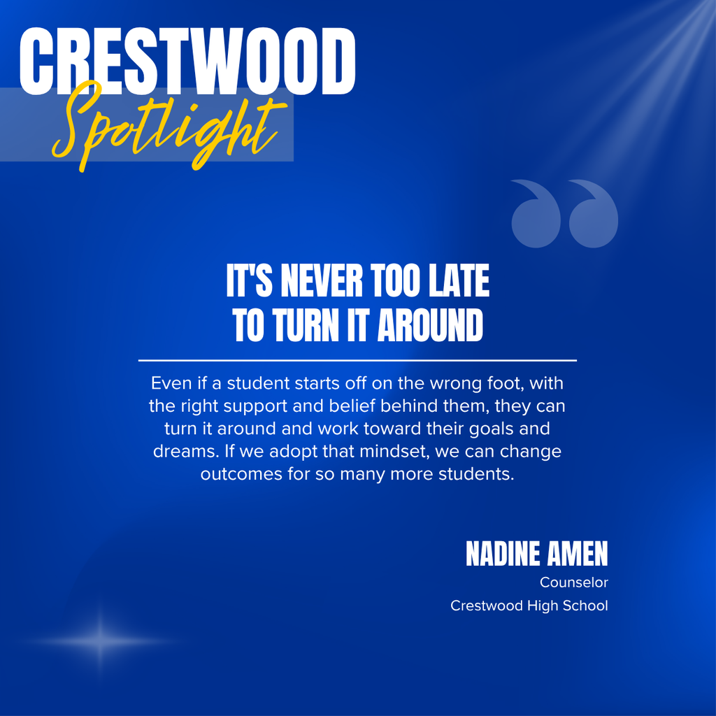 A square recognition graphic with a dark blue background highlights a Crestwood High School staff spotlight. Soft light rays shine from the upper right corner, and a subtle light flare appears in the lower left corner. In the upper left, large white uppercase text reads, “CRESTWOOD.” Overlapping the lower portion of the title is the word “Spotlight” in large gold script placed on a semi-transparent light blue rectangle. Near the upper right of the graphic is a pair of oversized, semi-transparent blue quotation marks used as a decorative design element. Centered on the page in large white uppercase text is the headline, “IT'S NEVER TOO LATE TO TURN IT AROUND.” A thin white horizontal line separates the headline from the body text below. Centered beneath the line, white text reads: “Even if a student starts off on the wrong foot, with the right support and belief behind them, they can turn it around and work toward their goals and dreams. If we adopt that mindset, we can change outcomes for so many more students.” In the lower right corner, large white uppercase text reads, “NADINE AMEN.” Beneath the name, smaller white text reads, “Counselor,” followed by “Crestwood High School.” The graphic uses Crestwood High School’s blue, gold, and white color theme with a clean, modern layout to recognize a counselor whose belief in students' potential and commitment to providing support helps students overcome setbacks and work toward a successful future.