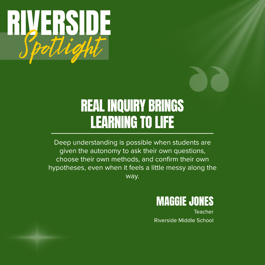 A square recognition graphic with a dark green background highlights a Riverside Middle School classroom spotlight. Soft light rays shine from the upper right corner, and a subtle light flare appears in the lower left corner. In the upper left, large white uppercase text reads, “RIVERSIDE.” Overlapping the lower portion of the title is the word “Spotlight” in large gold script placed on a semi-transparent light green rectangle. Near the upper right of the graphic is a pair of oversized, semi-transparent green quotation marks used as a decorative design element. Centered on the page in large white uppercase text is the headline, “REAL INQUIRY BRINGS LEARNING TO LIFE.” A thin white horizontal line separates the headline from the body text below. Centered beneath the line, white text reads: “Deep understanding is possible when students are given the autonomy to ask their own questions, choose their own methods, and confirm their own hypotheses, even when it feels a little messy along the way.” In the lower right corner, large white uppercase text reads, “MAGGIE JONES.” Beneath the name, smaller white text reads, “Teacher,” followed by “Riverside Middle School.” The graphic uses Riverside Middle School’s green, gold, and white color theme with a clean, modern layout to recognize a teacher whose inquiry-based instructional approach empowers students to think independently, explore ideas, and develop a deeper understanding through authentic learning experiences.