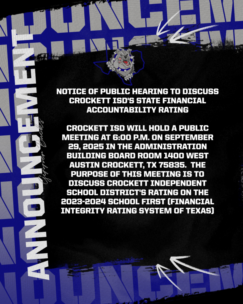 NOTICE OF PUBLIC HEARING TO DISCUSS CROCKETT ISD's STATE FINANCIAL ACCOUNTABILITY RATING Crockett ISD will hold a public meeting at 6:00 p.m. on September 29, 2025 in the Administration Building Board Room 1400 West Austin Crockett, TX 75835. The purpose of this meeting is to discuss Crockett Independent School District's rating on the 2023-2024 School FIRST (Financial Integrity Rating System of Texas)
