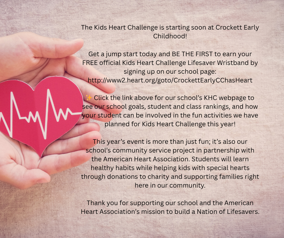 The Kids Heart Challenge is starting soon at Crockett Early Childhood!  Get a jump start today and BE THE FIRST to earn your FREE official Kids Heart Challenge Lifesaver Wristband by signing up on our school page: http://www2.heart.org/goto/CrockettEarlyCChasHeart  ✨ Click the link above for our school’s KHC webpage to see our school goals, student and class rankings, and how your student can be involved in the fun activities we have planned for Kids Heart Challenge this year!  This year’s event is more than just fun; it’s also our school’s community service project in partnership with the American Heart Association. Students will learn healthy habits while helping kids with special hearts through donations to charity and supporting families right here in our community.  Thank you for supporting our school and the American Heart Association’s mission to build a Nation of Lifesavers