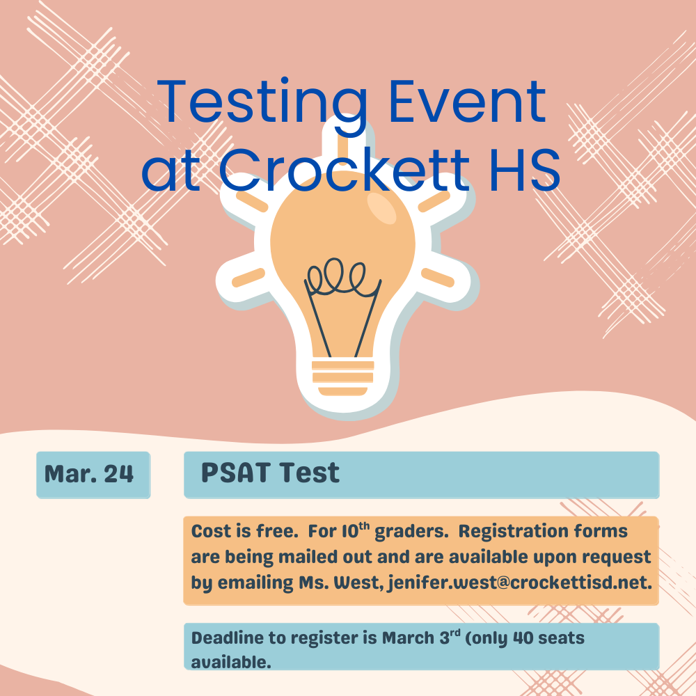 Crockett High School PSAT Opportunity for 10th Graders  Crockett High will offer the PSAT for all 10th‑grade students on March 24. There is no cost for students to participate.  Registration forms are being mailed home and are also available upon request by emailing Ms. Jenifer West at jenifer.west@crockettisd.net.  The registration deadline is March 3, and space is limited — only 40 seats are available. Students are encouraged to register as soon as possible.