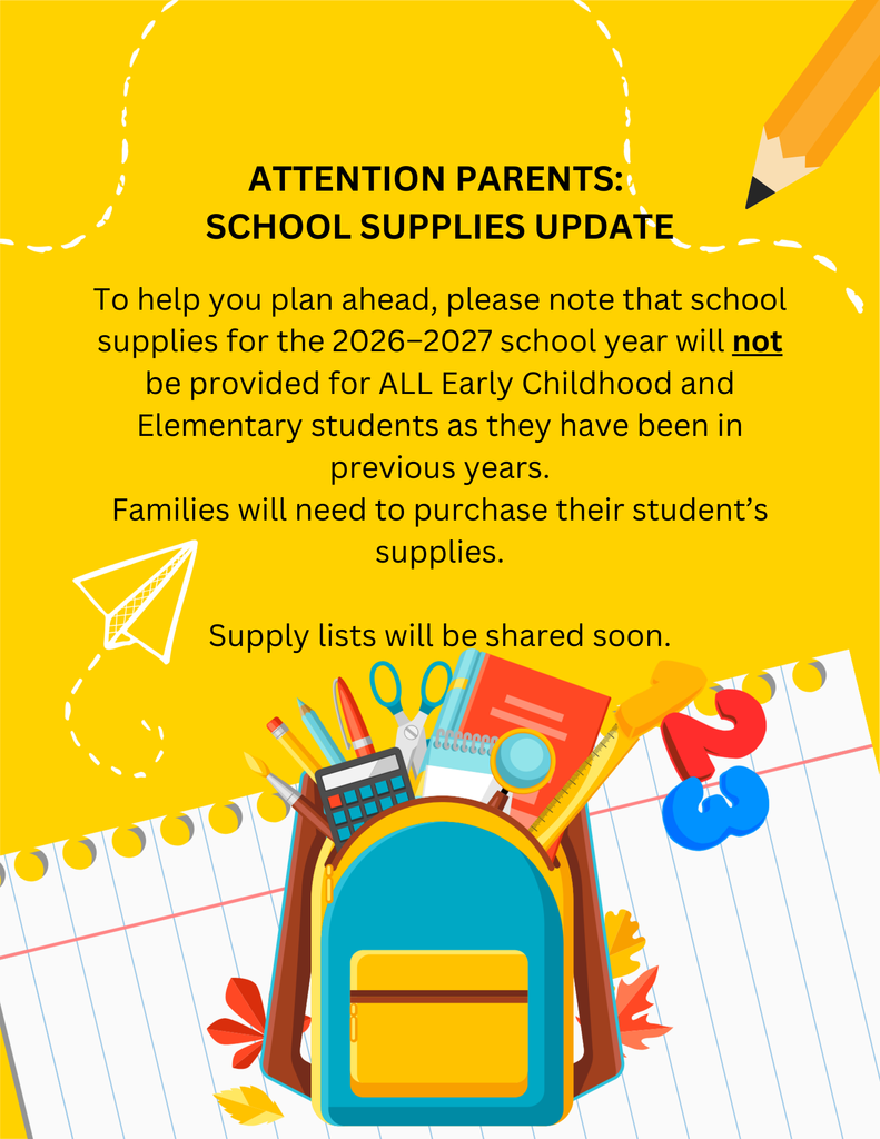 ATTENTION PARENTS: SCHOOL SUPPLIES UPDATE  To help you plan ahead, please note that school supplies for the 2026–2027 school year will not be provided for ALL Early Childhood and Elementary students as they have been in previous years.  Families will need to purchase their student’s supplies.  Supply lists will be shared soon.