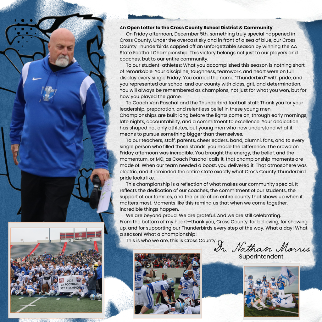 An Open Letter to the Cross County School District & Community On Friday afternoon, December 5th, something truly special happened in Cross County. Under the overcast sky and in front of a sea of blue, our Cross County Thunderbirds capped off an unforgettable season by winning the AA State Football Championship. This victory belongs not just to our players and coaches, but to our entire community. To our student-athletes: What you accomplished this season is nothing short of remarkable. Your discipline, toughness, teamwork, and heart were on full display every single Friday. You carried the name “Thunderbird” with pride, and you represented our school and our county with class, grit, and determination. You will always be remembered as champions, not just for what you won, but for how you played the game. To Coach Van Paschal and the Thunderbird football staff: Thank you for your leadership, preparation, and relentless belief in these young men. Championships are built long before the lights come on, through early mornings, late nights, accountability, and a commitment to excellence. Your dedication has shaped not only athletes, but young men who now understand what it means to pursue something bigger than themselves. To our teachers, staff, parents, cheerleaders, band, alumni, fans, and to every single person who filled those stands: you made the difference. The crowd on Friday afternoon was incredible. You brought the energy, the belief, and the momentum, or MO, as Coach Paschal calls it, that championship moments are made of. When our team needed a boost, you delivered it. That atmosphere was electric, and it reminded the entire state exactly what Cross County Thunderbird pride looks like. This championship is a reflection of what makes our community special. It reflects the dedication of our coaches, the commitment of our students, the support of our families, and the pride of an entire county that shows up when it matters most. Moments like this remind us that when we come together, incredible things happen. We are beyond proud. We are grateful. And we are still celebrating. From the bottom of my heart—thank you, Cross County, for believing, for showing up, and for supporting our Thunderbirds every step of the way. What a day! What a season! What a championship! This is who we are, this is Cross County.