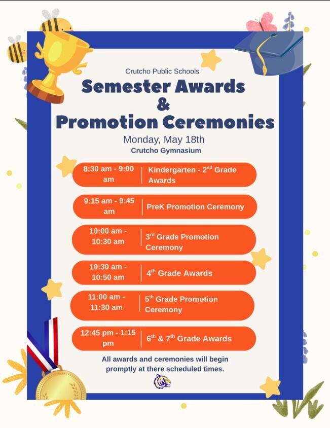 All Crutcho families are invited to attend our Semester Awards & Promotion Ceremonies on Monday, May 18th in the Crutcho Gymnasium.  Schedule of Awards: 8:30-9 am:  Kindergarten-2nd grade Awards 9:15-9:45 am:  PreK Promotion Ceremony 10-10:30 am:  3rd grade Promotion Ceremony 10:30-10:50 am:  4th grade Awards 11-11:30 am:  5th grade Promotion Ceremony 12:45-1:15 pm:  6th & 7th grade Awards All awards and ceremonies will begin promptly at there scheduled times. We are so proud of all of our Crutcho Tigers! 